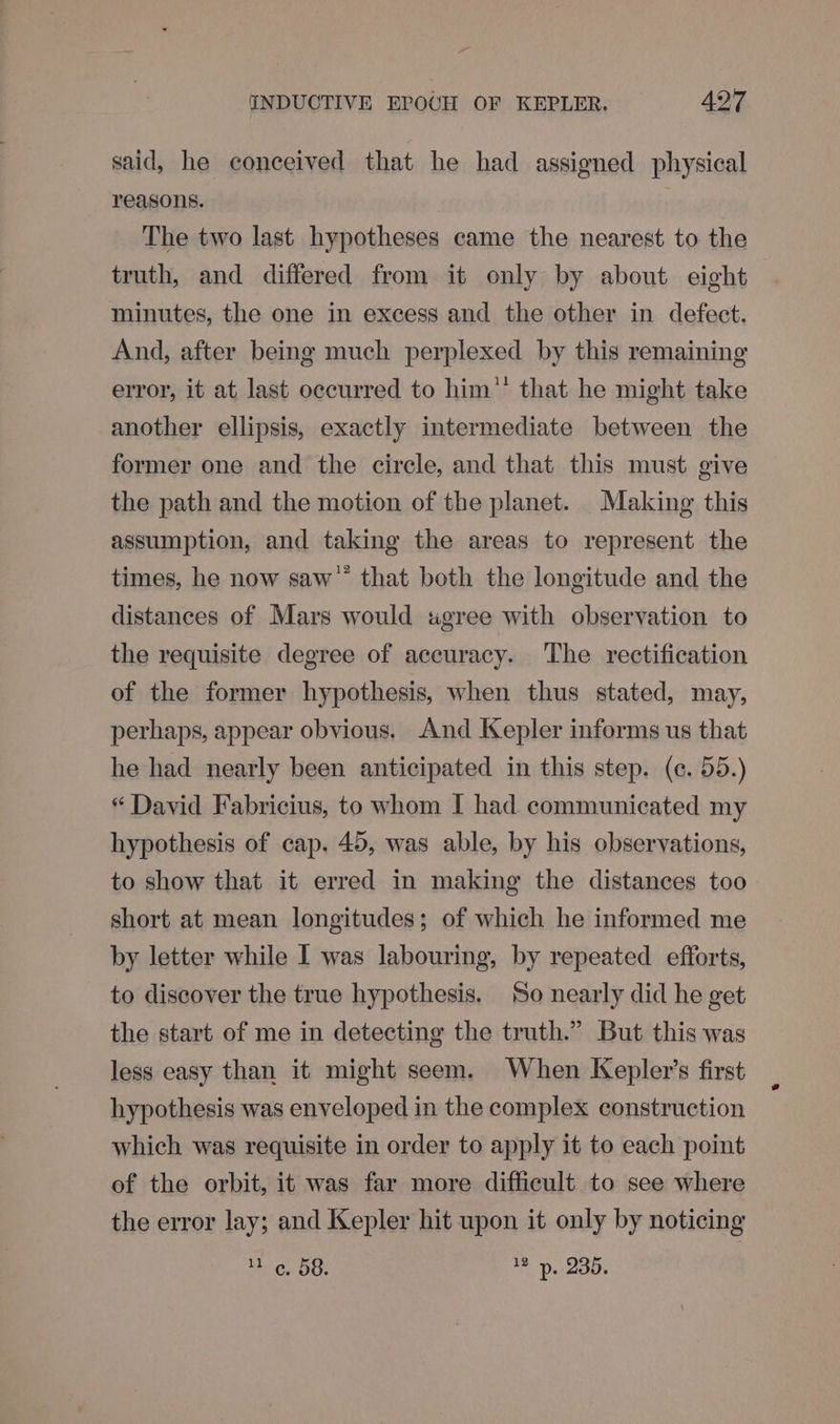 said, he conceived that he had assigned physical reasons. The two last hypotheses came the nearest to the truth, and differed from it only by about eight minutes, the one in excess and the other in defect. And, after being much perplexed by this remaining error, it at last occurred to him”’ that he might take another ellipsis, exactly intermediate between the former one and the circle, and that this must give the path and the motion of the planet. Making this assumption, and taking the areas to represent the times, he now saw’ that both the longitude and the distances of Mars would «gree with observation to the requisite degree of accuracy. The rectification of the former hypothesis, when thus stated, may, perhaps, appear obvious. And Kepler informs us that he had nearly been anticipated in this step. (¢. 55.) “ David Fabricius, to whom I had communicated my hypothesis of cap. 45, was able, by his observations, to show that it erred in making the distances too short at mean longitudes; of which he informed me by letter while I was labouring, by repeated efforts, to discover the true hypothesis, So nearly did he get the start of me in detecting the truth.” But this was less easy than it might seem. When Kepler’s first hypothesis was enveloped in the complex construction which was requisite in order to apply it to each point of the orbit, it was far more difficult to see where the error lay; and Kepler hit upon it only by noticing te Co OG, 12 p. 235.