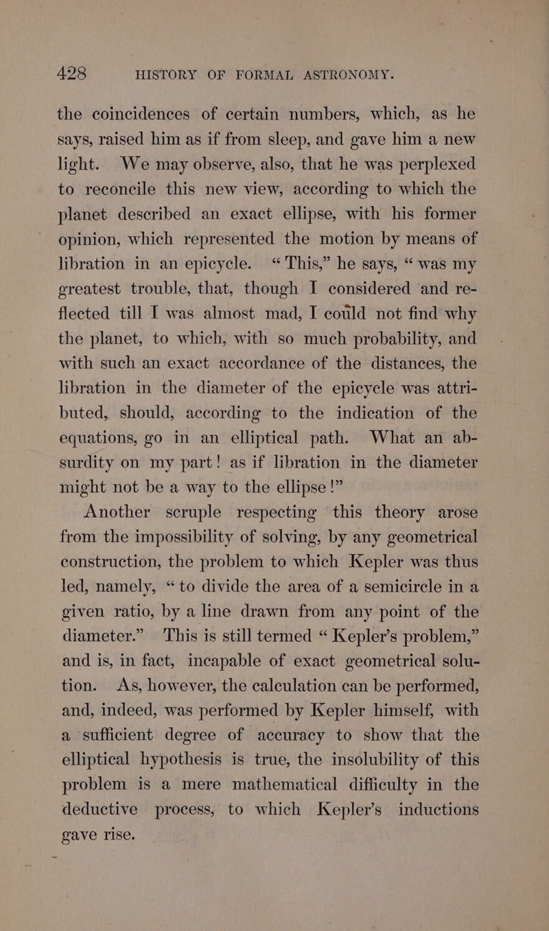 the coincidences of certain numbers, which, as he says, raised him as if from sleep, and gave him a new light. We may observe, also, that he was perplexed to reconcile this new view, according to which the planet described an exact ellipse, with his former opinion, which represented the motion by means of libration in an epicycle. “This,” he says, “ was my greatest trouble, that, though I considered and re- flected till I was almost mad, I could not find why the planet, to which, with so much probability, and with such an exact accordance of the distances, the libration in the diameter of the epicycle was attri- buted, should, according to the indication of the equations, go in an elliptical path. What an ab- surdity on my part! as if libration in the diameter might not be a way to the ellipse!” Another scruple respecting this theory arose from the impossibility of solving, by any geometrical construction, the problem to which Kepler was thus led, namely, “to divide the area of a semicircle in a given ratio, by a line drawn from any point of the diameter.” This is still termed “ Kepler’s problem,” and is, in fact, incapable of exact geometrical solu- tion. As, however, the calculation can be performed, and, indeed, was performed by Kepler himself, with a sufficient degree of accuracy to show that the elliptical hypothesis is true, the insolubility of this problem is a mere mathematical difficulty in the deductive process, to which Kepler’s inductions gave rise.
