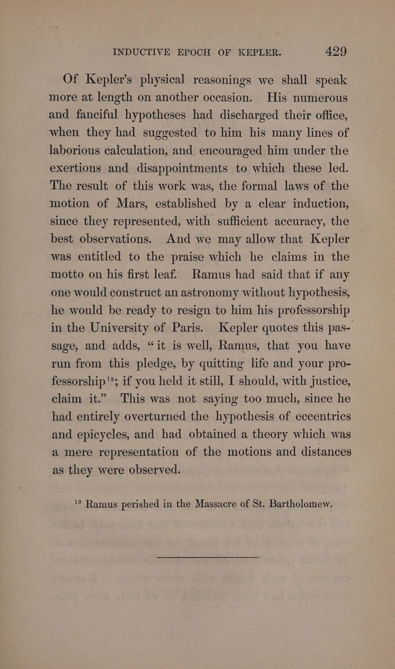 Of Kepler’s physical reasonings we shall speak more at length on another occasion. His numerous and fanciful hypotheses had discharged their office, when they had suggested to him his many lines of laborious calculation, and encouraged him under the exertions and disappointments to which these led. The result of this work was, the formal laws of the motion of Mars, established by a clear induction, since they represented, with sufficient accuracy, the best observations. And we may allow that Kepler was entitled to the praise which he claims in the motto on his first leaf. Ramus had said that if any one would construct an astronomy without hypothesis, he would be ready to resign to him his professorship in the University of Paris. Kepler quotes this pas- sage, and adds, “it is well, Ramus, that you have run from this pledge, by quitting life and your pro- fessorship'*; if you held it still, I should, with justice, claim it.” This was not saying too much, since he had entirely overturned the hypothesis of eccentrics and epicycles, and had obtained a theory which was a mere representation of the motions and distances as they were observed. ‘*® Ramus perished in the Massacre of St. Bartholomew.