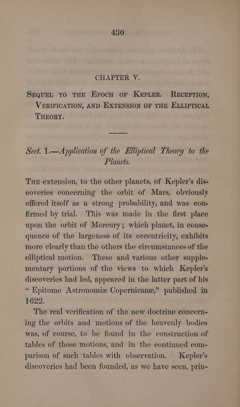 CHAPTER V. SEQUEL TO THE Eprocu or KEPLER. RECEPTION, VERIFICATION, AND EXTENSION OF THE HXLLIPTICAL THEORY. Sect. 1.—A pplication of the Elliptical Theory to the Planets. THE extension, to the other planets, of Kepler's dis- eoveries concerning the orbit of Mars, obviously offered itself as a strong probability, and was con- firmed by trial. This was made in the first place upon the orbit of Mercury; which planet, in conse- quence of the largeness of its eccentricity, exhibits more clearly than the others the circumstances of the elliptical motion. ‘These and various other supple- mentary portions of the views to which Kepler's discoveries had led, appeared in the latter part of his “ Hpitome Astronomiz Copernicane,” published in 1622. The real verification of the new doctrine concern- ing the orbits and motions of the heavenly bodies was, of course, to be found in the construction of tables of those motions, and in the continued com- parison of such tables with observation. Kepler’s discoveries had been founded, as we have seen, prin-