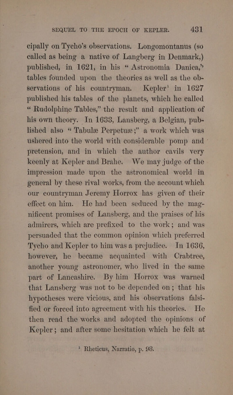 cipally on Tycho’s observations. Longomontanus (so called as being a native of Langberg in Denmark,) published, in 1621, in his “ Astronomia Danica,” tables founded upon the theories as well as the ob- servations of his countryman. Kepler’ in 1627 published his tables of the planets, which he called “ Rudolphine Tables,” the result and application of his owi theory. In 1633, Lansberg, a Belgian, pub- lished also “ Tabulee Perpetuse ;” a work which was ushered into the world with considerable pomp and ~ pretension, and in which the author cavils very keenly at Kepler and Brahe. We may judge of the impression made upon the astronomical world in general by these rival works, from the account which our countryman Jeremy Horrox has given of their effect on him. He had been seduced by the mag- nificent promises of Lansberg, and the praises of his admirers, which are prefixed to the work; and was persuaded that the common opinion which preferred Tycho and Kepler to him was a prejudice. In 1636, however, he became acquainted with Crabtree, another young astronomer, who lived in the same part of Lancashire. By him Horrox was warned that Lansberg was not to be depended on; that his hypotheses were vicious, and his observations falsi- fied or forced into agreement with his theories. He then read the works and adopted the opinions of Kepler; and after some hesitation which he felt at * Rheticus, Narratio, p. 98.