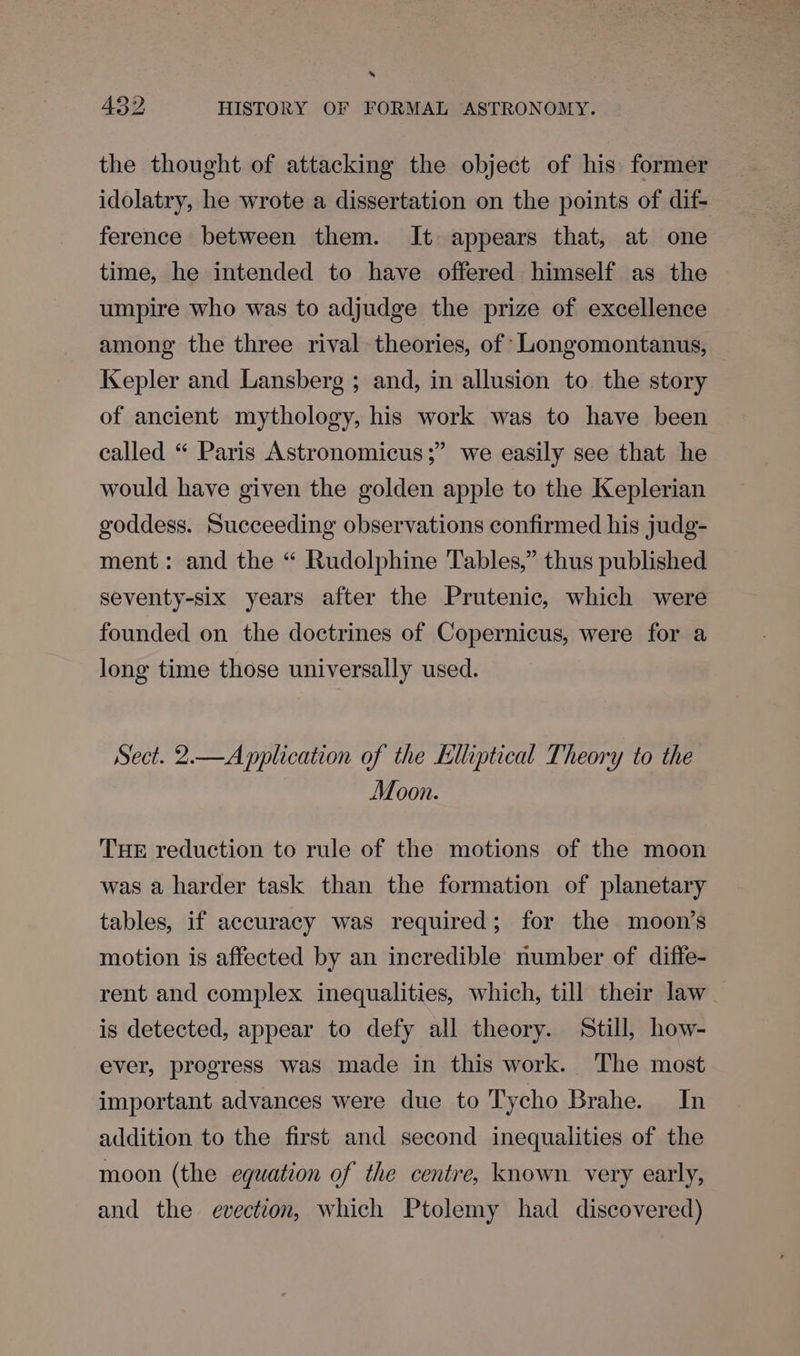 s 432 HISTORY OF FORMAL ASTRONOMY. the thought of attacking the object of his former idolatry, he wrote a dissertation on the points of dif- ference between them. It appears that, at one time, he intended to have offered himself as the umpire who was to adjudge the prize of excellence among the three rival theories, of ‘LLongomontanus, Kepler and Lansberg ; and, in allusion to the story of ancient mythology, his work was to have been called “ Paris Astronomicus;” we easily see that he would have given the golden apple to the Keplerian goddess. Succeeding observations confirmed his judg- ment: and the “ Rudolphine Tables,” thus published seventy-six years after the Prutenic, which were founded on the doctrines of Copernicus, were for a long time those universally used. Sect. 2.—A pplication of the Elhptical Theory to the Moon. THE reduction to rule of the motions of the moon was a harder task than the formation of planetary tables, if accuracy was required; for the moon’s motion is affected by an incredible number of diffe- rent and complex inequalities, which, till their law is detected, appear to defy all theory. Still, how- ever, progress was made in this work. The most important advances were due to Tycho Brahe. In addition to the first and second inequalities of the moon (the equation of the centre, known. very early, and the evection, which Ptolemy had discovered)