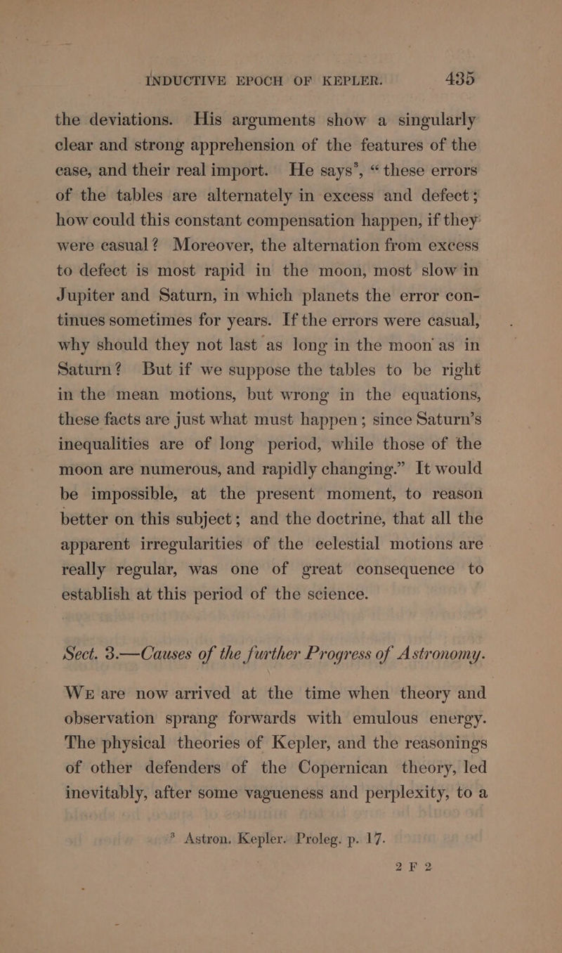 the deviations. His arguments show a singularly clear and strong apprehension of the features of the ease, and their real import. He says’, “these errors of the tables are alternately in excess and defect ; how could this constant compensation happen, if they: were casual? Moreover, the alternation from exeess to defect is most rapid in the moon, most slow in Jupiter and Saturn, in which planets the error con- tinues sometimes for years. Ifthe errors were casual, why should they not last as long in the moon'as in Saturn? But if we suppose the tables to be right in the mean motions, but wrong in the equations, these facts are just what must happen; since Saturn’s inequalities are of long period, while those of the moon are numerous, and rapidly changing.” It would be impossible, at the present moment, to reason better on this subject; and the doctrine, that all the apparent irregularities of the celestial motions are | really regular, was one of great consequence to establish at this period of the science. Sect. 3.—Causes of the further Progress of Astronomy. WE are now arrived at the time when theory and observation sprang forwards with emulous energy. The physical theories of Kepler, and the reasonings of other defenders of the Copernican theory, led inevitably, after some vagueness and perplexity, to a > Astron. Kepler. Proleg. p. 17. 2F 2