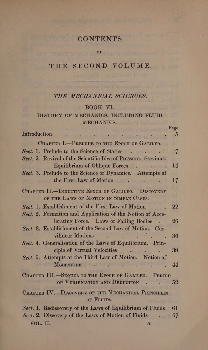 CONTENTS OF THE SECOND VOLUME. THE MECHANICAL SCIENCES. BOOK VI. HISTORY OF MECHANICS, INCLUDING FLUID MECHANICS. Page Introduction : a s : : “ s ae aa Cuapter I.—PRELUDE To THE Epocu oF GALILEO. Sect. 1. Prelude to the Science of Statics. ef Sect. 2. Revival of the Scientific Idea of Pressure. Stayin. Equilibrium of Oblique Forces. 2 . 14 Sect. 3. Prelude to the Science of Dynamics. Attempts at the First Law of Motion j ‘ : 17 Cuaprter II.—Inpuctivre Erocnu or GAuiteo. Discovery oF THE Laws oF Morion 1n Simp_eE Cases. Sect. 1. Establishment of the First Law of Motion . ee Sect. 2. Formation and Application of the Notion of Acce- lerating Force. Laws of Falling Bodies. 26 Sect. 3. Establishment of the Second Law of Motion. Cur- vilinear Motions ‘ 36 Sect. 4. Generalisation of the Laws of Bender Pie ciple of Virtual Velocities 3 39 Sect. 5. Attempts at the Third Law of Motion. N a0n of Momentum i ’ 3 3 : * 44 CrHaptrer III.—Srquvet To THE Epocn or GALILEO. Prriop OF VERIFICATION AND DEDUCTION . ae 5 CuyapTerR 1V.—Discovery oF THE Mrecuanicat PRINCIPLES oF FLurps. Sect. 1. Rediscovery of the Laws of Equilibrium of Fluids 6] Sect. 2. Discovery of the Laws of Motion of Fluids : 67 VOL. Il. a