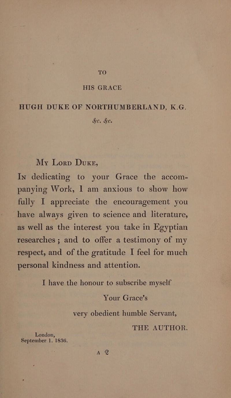 TO HIS GRACE HUGH DUKE OF NORTHUMBERLAND, K.G. GC. &amp;e My Lorp Duxg, In dedicating to your Grace the accom- panying Work, I am anxious to show how fully I appreciate the encouragement you have always given to science and literature, as well as the interest you take in Egyptian researches ; and to offer a testimony of my respect, and of the gratitude I feel for much personal kindness and attention. I have the honour to subscribe myself Your Grace’s very obedient humble Servant, THE AUTHOR. London, September 1. 1836. Ae