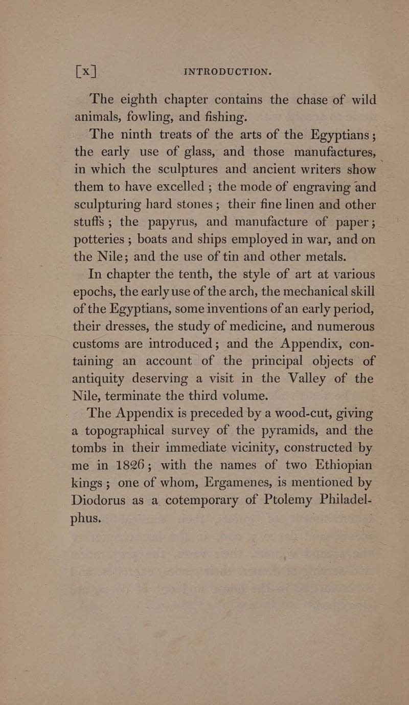 The eighth chapter contains the chase of wild animals, fowling, and fishing. The ninth treats of the arts of the Egyptians ; the early use of glass, and those manufactures, in which the sculptures and ancient writers show _ them to have excelled ; the mode of engraving and sculpturing hard stones; their fine linen and other stuffs ; the papyrus, and manufacture of paper ; potteries ; boats and ships employed in war, and on the Nile; and the use of tin and other metals. In chapter the tenth, the style of art at various epochs, the early use of the arch, the mechanical skill of the Egyptians, some inventions of an early period, their dresses, the study of medicine, and numerous customs are introduced; and the Appendix, con- taining an account of the principal objects of antiquity deserving a visit in the Valley of the Nile, terminate the third volume. The Appendix is preceded by a wood-cut, giving a topographical survey of the pyramids, and the tombs in their immediate vicinity, constructed by me in 1826; with the names of two Ethiopian kings ; one of whom, Ergamenes, is mentioned by Diodorus as a cotemporary of Ptolemy Philadel- phus.