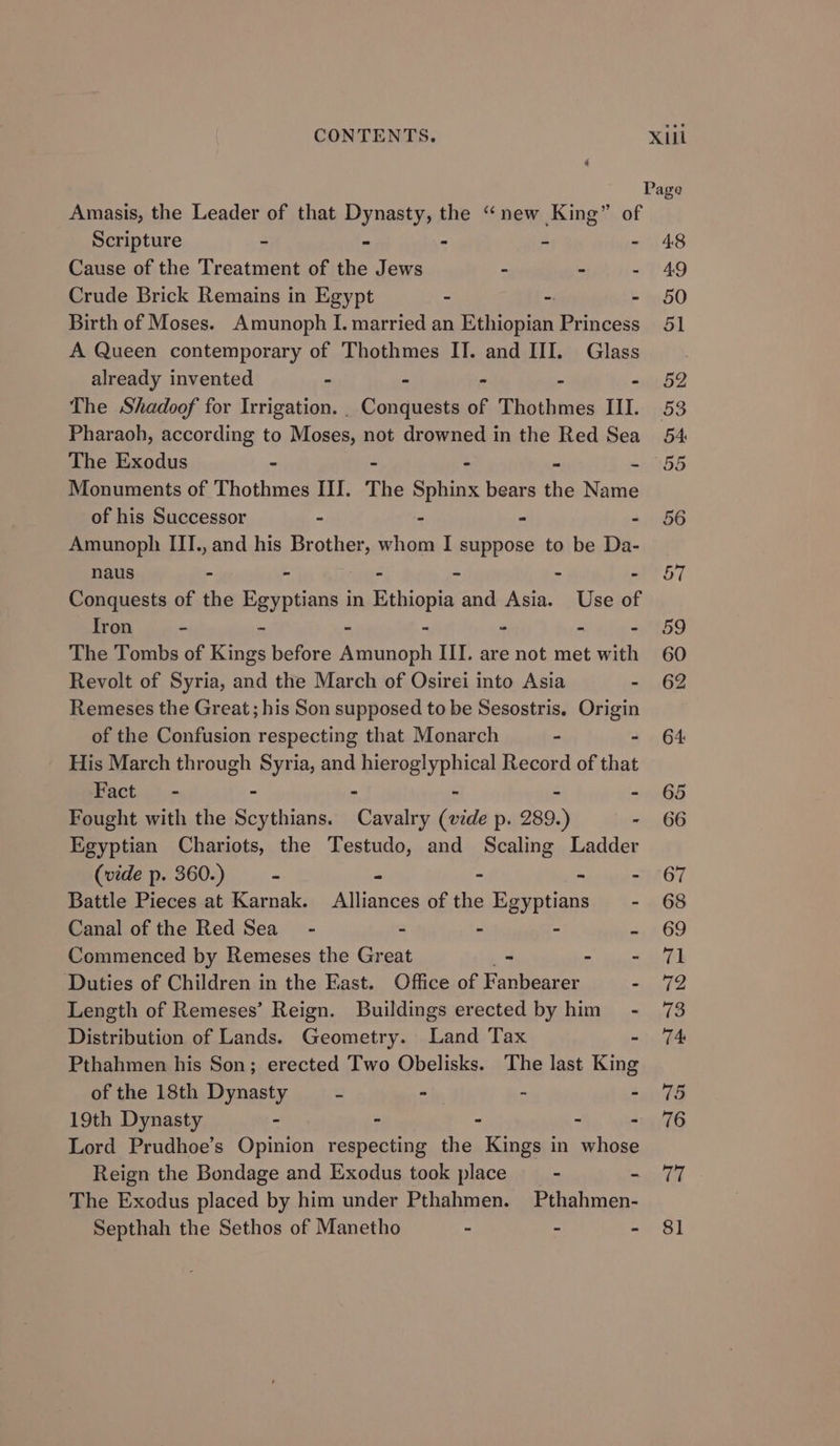 Amasis, the Leader of that Dynasty, the “new King” of Scripture - - - 4 : Cause of the Treatment of the Jews - - : Crude Brick Remains in Egypt - - - Birth of Moses. Amunoph I. married an Ethiopian Princess A Queen contemporary of Thothmes IT. and III. Glass already invented ~ - > - - The Shadoof for Irrigation. . Conquests of Thothmes III. Pharaoh, according to Moses, not drowned in the Red Sea The Exodus - - Monuments of Thothmes III. The Sphinx bears the Nos of his Successor - - . 4 Amunoph III., and his Brother, whom I suppose to be Da- naus - - - - - - Conquests of the Egyptians in Ethiopia and Asia. Use of Iron - - - - - - - The Tombs of Kings before Amunoph III. are not met with Revolt of Syria, and the March of Osirei into Asia - Remeses the Great; his Son supposed to be Sesostris. ini of the Confusion respecting that Monarch - His March through Syria, and hieroglyphical Record of eae Fact - - - - - - Fought with the Scythians. Cavalry (vide p. 289.) - Egyptian Chariots, the Testudo, and Scaling Ladder (vide p. 360.) - F - : Battle Pieces at Karnak. Alliances of the Egyptians _ - Canal of the Red Sea - - - ° c Commenced by Remeses the Great > Hiden Duties of Children in the East. Office of Fanbearer - Length of Remeses’ Reign. Buildings erected by him - Distribution of Lands. Geometry. Land Tax - Pthahmen his Son; erected Two Obelisks. The last King of the 18th Dynasty “3 - - - 19th Dynasty - - ~ - - Lord Prudhoe’s Opinion respecting the Kings in whose Reign the Bondage and Exodus took place - - The Exodus placed by him under Pthahmen. Pthahmen- Septhah the Sethos of Manetho - - -