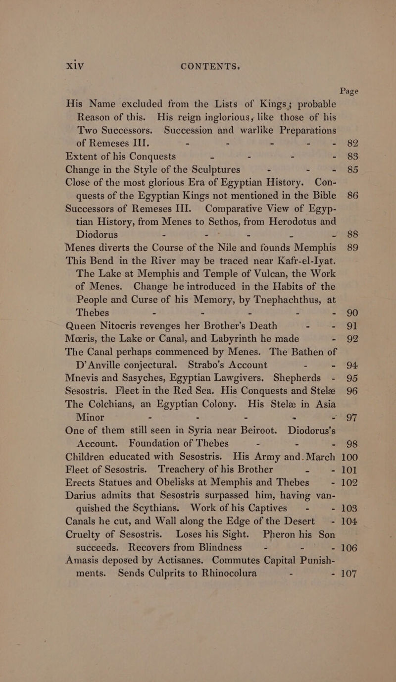 His Name excluded from the Lists of Kings; probable Reason of this. His reign inglorious, like those of his Two Successors. Succession and warlike Preparations of Remeses III. ~ - - - - Extent of his Conquests = - - - Change in the Style of the Sculptures - - - Close of the most glorious Era of Egyptian History. Con- quests of the Egyptian Kings not mentioned in the Bible Successors of Remeses III. Comparative View of Egyp- tian History, from Menes to Sethos, from Herodotus and Diodorus - ae - 2 i Menes diverts the Course of the Nile and founds Memphis This Bend in the River may be traced near Kafr-el-lyat. The Lake at Memphis and Temple of Vulcan, the Work of Menes. Change he introduced in the Habits of the People and Curse of his Memory, by Tnephachthus, at Thebes - - - - ~ Queen Nitocris revenges her Brother’s Death - - Meeris, the Lake or Canal, and Labyrinth he made - The Canal perhaps commenced by Menes. The Bathen of D’ Anville conjectural. Strabo’s Account - - Mnevis and Sasyches, Egyptian Lawgivers. Shepherds - Sesostris. Fleet in the Red Sea. His Conquests and Stele The Colchians, an Egyptian Colony. His Stele in Asia Minor - - - * ~ One of them still seen in Syria near Beiroot. Diodorus’s Account. Foundation of Thebes - - . Children educated with Sesostris. His Army and. March Fleet of Sesostris. ‘Treachery of his Brother z - Erects Statues and Obelisks at Memphis and Thebes - Darius admits that Sesostris surpassed him, having van- quished the Scythians. Work of his Captives = - - Canals he cut, and Wall along the Edge of the Desert = - Cruelty of Sesostris. Loses his Sight. Pheron his Son succeeds. Recovers from Blindness - Fe Hi Amasis deposed by Actisanes. Commutes Capital Punish- 88 89 90 91 92 94: 95 96 97 98 100 101 102 103 104 106