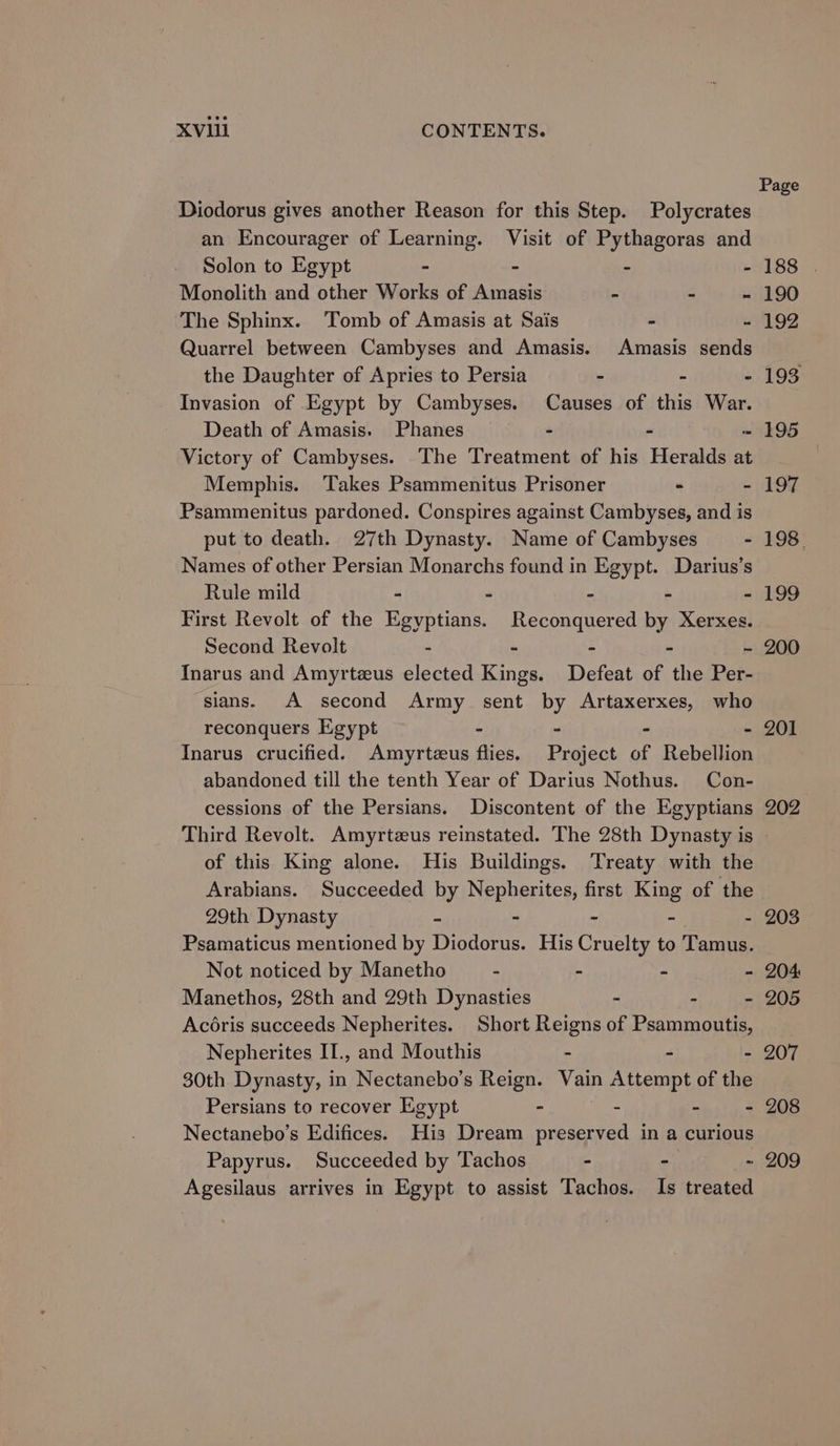 Page Diodorus gives another Reason for this Step. Polycrates an Encourager of Learning. Visit of Pythagoras and Solon to Egypt - - - - 188 . Monolith and other Works of Amasis “ 4 - 190 The Sphinx. ‘Tomb of Amasis at Sais - - 192 Quarrel between Cambyses and Amasis. Amasis sends the Daughter of Apries to Persia - . - 193 Invasion of Egypt by Cambyses. Causes of this War. Death of Amasis. Phanes - - ~ 195 Victory of Cambyses. The Treatment of his Heralds at Memphis. Takes Psammenitus Prisoner - - 197 Psammenitus pardoned. Conspires against Cambyses, and is put to death. 27th Dynasty. Name of Cambyses - 198. Names of other Persian Monarchs found in Egypt. Darius’s Rule mild - - - - - 199 First Revolt of the Egyptians. Reconquered by Xerxes. Second Revolt - - - - - 200 Inarus and Amyrtzus elected Kings. Defeat of the Per- sians. A second Army sent by Artaxerxes, who reconquers Egypt - - - - Inarus crucified. Amyrtezeus flies. Project of Rebellion abandoned till the tenth Year of Darius Nothus. Con- cessions of the Persians. Discontent of the Egyptians 202 Third Revolt. Amyrtzus reinstated. The 28th Dynasty is of this King alone. His Buildings. Treaty with the Arabians. Succeeded by Nepherites, first King of the 201 29th Dynasty - - - - - 203 Psamaticus mentioned by Diodorus. His Cruelty to Tamus. Not noticed by Manetho - ° - - 204 Manethos, 28th and 29th Dynasties . - = 205 Acéris succeeds Nepherites. Short Reigns of Psammoutis, Nepherites ITI., and Mouthis - - - 207 30th Dynasty, in Nectanebo’s Reign. Vain Attempt of the Persians to recover Egypt - - - - 208 Nectanebo’s Edifices. His Dream preserved in a curious Papyrus. Succeeded by Tachos - - - 209 Agesilaus arrives in Egypt to assist Tachos. Is treated