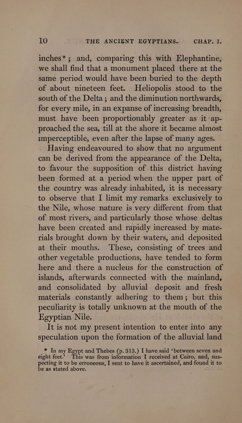 inches* ; and, comparing this with Elephantine, we shall find that a monument placed there at the same period would have been buried to the depth of about nineteen feet. Heliopolis stood to the south of the Delta; and the diminution northwards, for every mile, in an expanse of increasing breadth, must have been proportionably greater as it -ap- _ proached the sea, till at the shore it became almost imperceptible, even after the lapse of many ages. Having endeavoured to show that no argument can be derived from the appearance of the Delta, to favour the supposition of this district having been formed at a period when the upper part of the country was already inhabited, it 1s necessary to observe that I limit my remarks exclusively to the Nile, whose nature is very different from that of most rivers, and particularly those whose deltas have been created and rapidly increased by mate- rials brought down by their waters, and deposited at their mouths. ‘These, consisting of trees and other vegetable productions, have tended to form here and there a nucleus for the construction of islands, afterwards connected with the mainland, and consolidated by alluvial deposit and fresh materials constantly adhering to them; but this peculiarity is totally unknown at the mouth of the Egyptian Nile. It is not my present intention to enter into any speculation upon the formation of the alluvial land elt my Egypt and Thebes (p. 313.) I have said ‘ bevaed seven and eight feet.” This was from information I received at Cairo, and, sus- pecting it to be erroneous, I sent to have it ascertained, and found it to be as stated above.