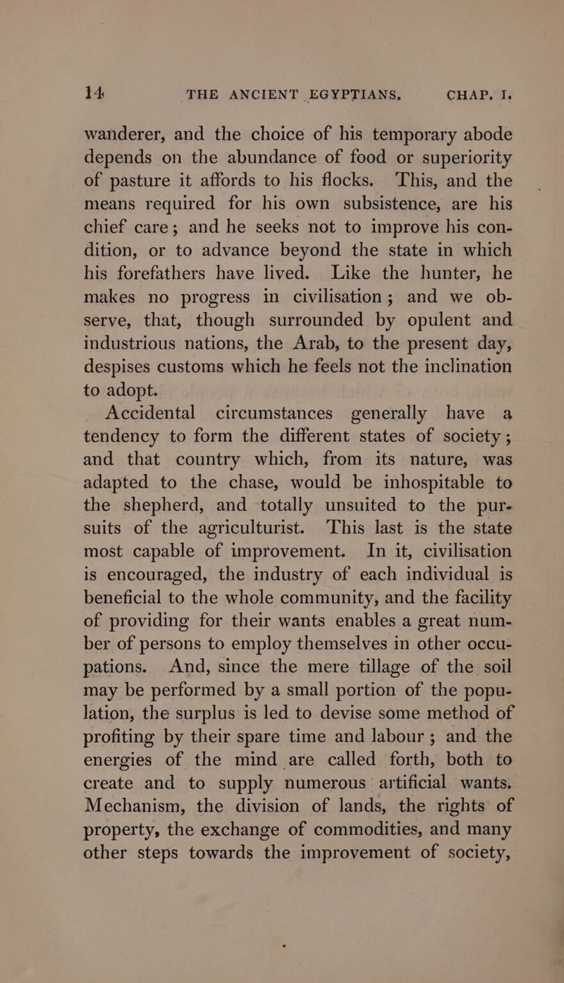 wanderer, and the choice of his temporary abode depends on the abundance of food or superiority of pasture it affords to his flocks. ‘This, and the means required for his own subsistence, are his chief care; and he seeks not to improve his con- dition, or to advance beyond the state in which his forefathers have lived. Like the hunter, he makes no progress in civilisation; and we ob- serve, that, though surrounded by opulent and industrious nations, the Arab, to the present day, despises customs which he feels not the inclination to adopt. Accidental circumstances generally have a tendency to form the different states of society ; and that country which, from its nature, was adapted to the chase, would be inhospitable to the shepherd, and totally unsuited to the pur- suits of the agriculturist. This last is the state most capable of improvement. In it, civilisation is encouraged, the industry of each individual is beneficial to the whole community, and the facility of providing for their wants enables a great num- ber of persons to employ themselves in other occu- pations. And, since the mere tillage of the soil may be performed by a small portion of the popu- lation, the surplus is led to devise some method of profiting by their spare time and labour ; and the energies of the mind are called forth, both to create and to supply numerous artificial wants. Mechanism, the division of lands, the rights of property, the exchange of commodities, and many other steps towards the improvement of society,