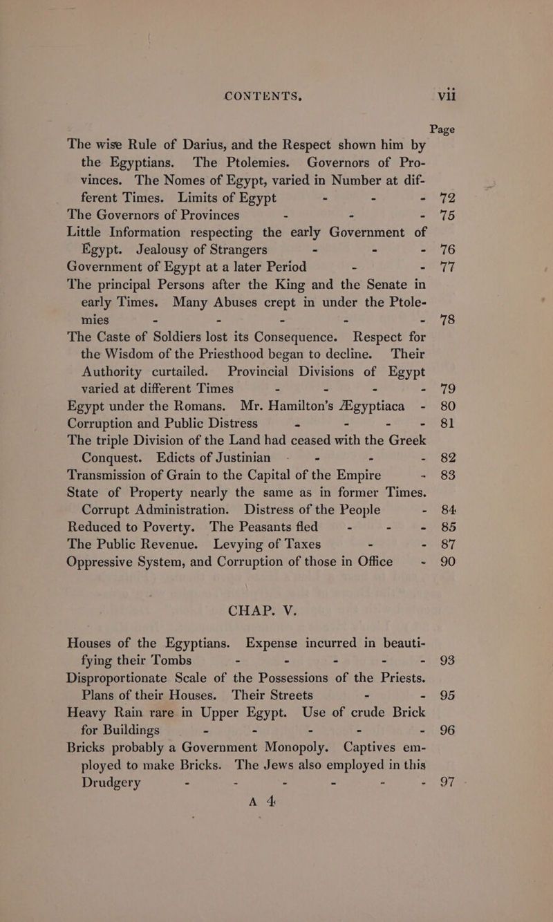 The wise Rule of Darius, and the Respect shown him by the Egyptians. The Ptolemies. Governors of Pro- vinces. The Nomes of Egypt, varied in Number at dif- ferent Times. Limits of Egypt - - - The Governors of Provinces - - - Little Information respecting the early Government of Egypt. Jealousy of Strangers - - - Government of Egypt at a later Period - - The principal Persons after the King and the Senate in early Times. Many Abuses crept in under the Ptole- mies - - - - - The Caste of Soldiers lost its Consequence. Respect for the Wisdom of the Priesthood began to decline. Their Authority curtailed. Provincial Divisions of Egypt varied at different Times - . - - Egypt under the Romans. Mr. Hamilton’s a ge - Corruption and Public Distress - - The triple Division of the Land had ceased with the Greet Conquest. Edicts of Justinian - - - - Transmission of Grain to the Capital of the Empire - State of Property nearly the same as in former Times. Corrupt Administration. Distress of the People - Reduced to Poverty. The Peasants fled - - - The Public Revenue. Levying of Taxes - . Oppressive System, and Corruption of those in Office - CHAP. V. Houses of the Egyptians. Expense incurred in beauti- fying their Tombs - - - - - Disproportionate Scale of the Possessions of the Priests. Plans of their Houses. Their Streets - Heavy Rain rare in Upper Egypt. Use of crude Brick for Buildings - - - - - Bricks probably a Government Monopoly. Captives em- ployed to make Bricks. The Jews also employed in this Drudgery - - - - - : A 4 Page 72 75 76 77 78 ie, 80 81 82 83 84: 85 87 90 93 95 96 Dike