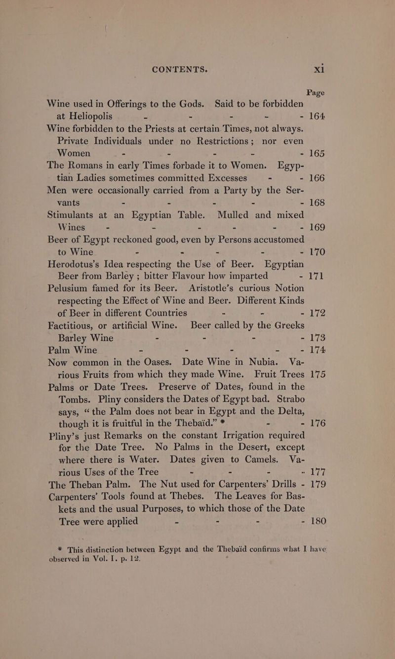 Page Wine used in Offerings to the Gods. Said to be forbidden at Heliopolis : - - - - 164 Wine forbidden to the Priests at certain Times, not always. Private Individuals under no Restrictions; nor even Women - - - - - 165 The Romans in early Times forbade it to Women. Egyp- tian Ladies sometimes committed Excesses - - 166 Men were occasionally carried from a Party by the Ser- vants - - - - - 168 Stimulants at an Egyptian Table. Mulled and mixed Wines - - - - - - 169 Beer of Egypt reckoned good, even by Persons accustomed to Wine - - - - - 170 Herodotus’s Idea respecting the Use of Beer. Egyptian Beer from Barley ; bitter Flavour how imparted - 171 Pelusium famed for its Beer. Aristotle’s curious Notion respecting the Effect of Wine and Beer. Different Kinds of Beer in different Countries - - - 172 Factitious, or artificial Wine. Beer called by the Greeks Barley Wine - - - - 173 Palm Wine - - - - - 174 Now common in the Oases. Date Wine in Nubia. Va- rious Fruits from which they made Wine. Fruit Trees 175 Palms or Date Trees. Preserve of Dates, found in the Tombs. Pliny considers the Dates of Egypt bad. Strabo says, “the Palm does not bear in Egypt and the Delta, though it is fruitful in the Thebaid.” * - - 176 Pliny’s just Remarks on the constant Irrigation required for the Date Tree. No Palms in the Desert, except where there is Water. Dates given to Camels. Va- rious Uses of the Tree ~ - - - 177 The Theban Palm. The Nut used for Carpenters’ Drills - 179 Carpenters’ Tools found at Thebes. The Leaves for Bas- kets and the usual Purposes, to which those of the Date Tree were applied - - - - 180 * This distinction between Egypt and the Thebaid confirms what I have observed in Vol. I. p. 12.