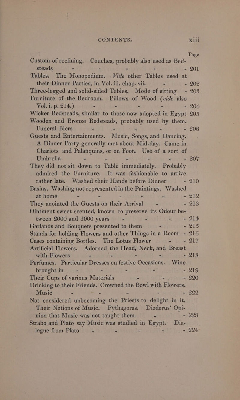 Custom of reclining. Couches, probably also used as Bed- steads - - - : - 201 Tables. The Monopodium. Vide other Tables used at their Dinner Parties, in Vol. iti. chap. vii. - - 202 Three-legged and solid-sided Tables. Mode of sitting - 203 Furniture of the Bedroom. Pillows of Wood (vide also Vol. i. p. 214.) - - - - - 204 Wicker Bedsteads, similar to those now adopted in Egypt 205 Wooden and Bronze Bedsteads, probably used by them. Funeral Biers - - - 206 Guests and Entertainments. ite: Sect and Dancing. A Dinner Party generally met about Mid-day. Came in Chariots and Palanquins, or on Foot. Use of a sort of Umbrella - ~ - 207 They did not sit down to Table fuiinedintsly, Probably admired the Furniture. It was fashionable to arrive rather late. Washed their Hands before Dinner - 210 Basins. Washing not represented in the Paintings. Washed at home . - - - - - 212 They anointed the Guests on their Arrival . - 213 Ointment sweet-scented, known to preserve its Odour be- tween 2000 and 3000 years - - - - 214 Garlands and Bouquets presented to them - - 215 Stands for holding Flowers and other Things ina Room - 216 Cases containing Bottles. The Lotus Flower - - 217 Artificial Flowers. Adorned the Head, Neck, and Breast with Flowers - - - - - 218 Perfumes. Particular Dresses on festive Occasions. Wine brought in -  - - - 219 Their Cups of various Materials - - - 220 Drinking to their Friends. Crowned the Bowl with Flowers. Music - - ~ - ~ 222 Not considered unbecoming the Priests to delight in it. Their Notions of Music. Pythagoras. Diodorus’ Opi- nion that Music was not taught them = ~ 223 Strabo and Plato say Music was studied in Egypt. Dia- logue from Plato - é ~ - - 294: