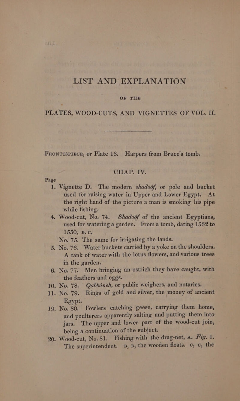 LIST AND EXPLANATION OF THE PLATES, WOOD-CUTS, AND VIGNETTES OF VOL. Ii. FRONTISPIECE, or Plate 13. Harpers from Bruce’s tomb: CHAP. IV. Page 1. Vignette D. The modern shadodf, or pole and bucket used for raising water in Upper and Lower Egypt. At the right hand of the picture a man is smoking his pipe while fishing. 4, Wood-cut, No. 74. Shadoéf of the ancient Egyptians, used for watering a garden. Froma tomb, dating 1532 to 1550, B.C. No. 75. The same for irrigating the lands. 5. No. 76. Water buckets carried by a yoke on the shoulders. A tank of water with the lotus flowers, and various trees in the garden. 6. No. 77. Men bringing an ostrich they have caught, with the feathers and eggs. 10. No. 78. Qabbdneh, or public weighers, and notaries. 11. No. 79. Rings of gold and silver, the money of ancient Egypt. 19. No. 80. Fowlers catching geese, carrying them home, and poulterers apparently salting and putting them into jars. The upper and lower part of the wood-cut join, being a continuation of the subject. 20. Wood-cut, No. 81. Fishing with the drag-net, a. Fig. 1. The superintendent. B, B, the wooden floats. c, c, the