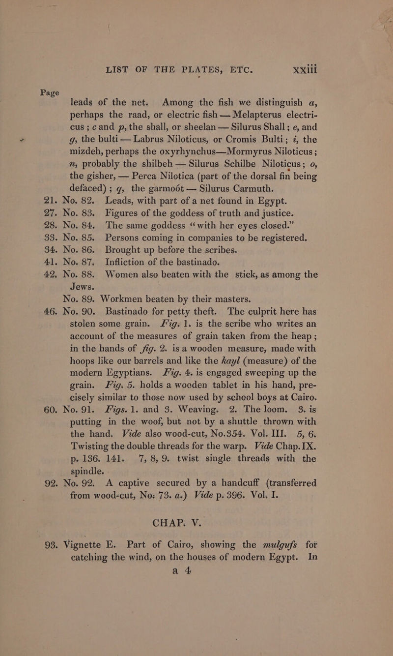 Zl. 27. 28. 33. 34: 41. 4:2, 46. 60. 92. 93. LIST OF THE PLATES, ETC. XXill leads of the net. Among the fish we distinguish a, perhaps the raad, or electric fish — Melapterus electri- cus ; cand p, the shall, or sheelan — Silurus Shall; e, and g, the bulti— Labrus Niloticus, or Cromis Bulti; 7, the mizdeh, perhaps the oxyrhynchus—Mormyrus Niloticus ; m, probably the shilbeh — Silurus Schilbe Niloticus ; 0, the gisher, — Perca Nilotica (part of the dorsal fin being defaced) ; g, the garmoot — Silurus Carmuth. No. 82. Leads, with part of a net found in Egypt. No. 83. Figures of the goddess of truth and justice. No. 84. The same goddess “with her eyes closed.” No. 85. Persons coming in companies to be registered. No. 86. Brought up before the scribes. No. 87. Infliction of the bastinado. No. 88. Women also beaten with the stick, as among the Jews. No. 89. Workmen beaten by their masters. No. 90. Bastinado for petty theft. The culprit here has stolen some grain. ig. 1. is the scribe who writes an account of the measures of grain taken from the heap ; in the hands of jig. 2. isa wooden measure, made with hoops like our barrels and like the Aayl (measure) of the modern Egyptians. Jig. 4. is engaged sweeping up the grain. Jig. 5. holds a wooden tablet in his hand, pre- cisely similar to those now used by school boys at Cairo. No. 91. igs. 1. and 3. Weaving. 2. The loom. 3. is putting in the woof, but not by a shuttle thrown with the hand. Vide also wood-cut, No.354. Vol. III. 5, 6. Twisting the double threads for the warp. Vide Chap. IX. p- 136. 141. 7, 8,9. twist single threads with the spindle. No. 92. A captive secured by a handcuff (transferred from wood-cut, No: 73. a.) Vide p. 396. Vol, I. CHAP. V. Vignette E. Part of Cairo, showing the mulgufs fot catching the wind, on the houses of modern Egypt. In a 4