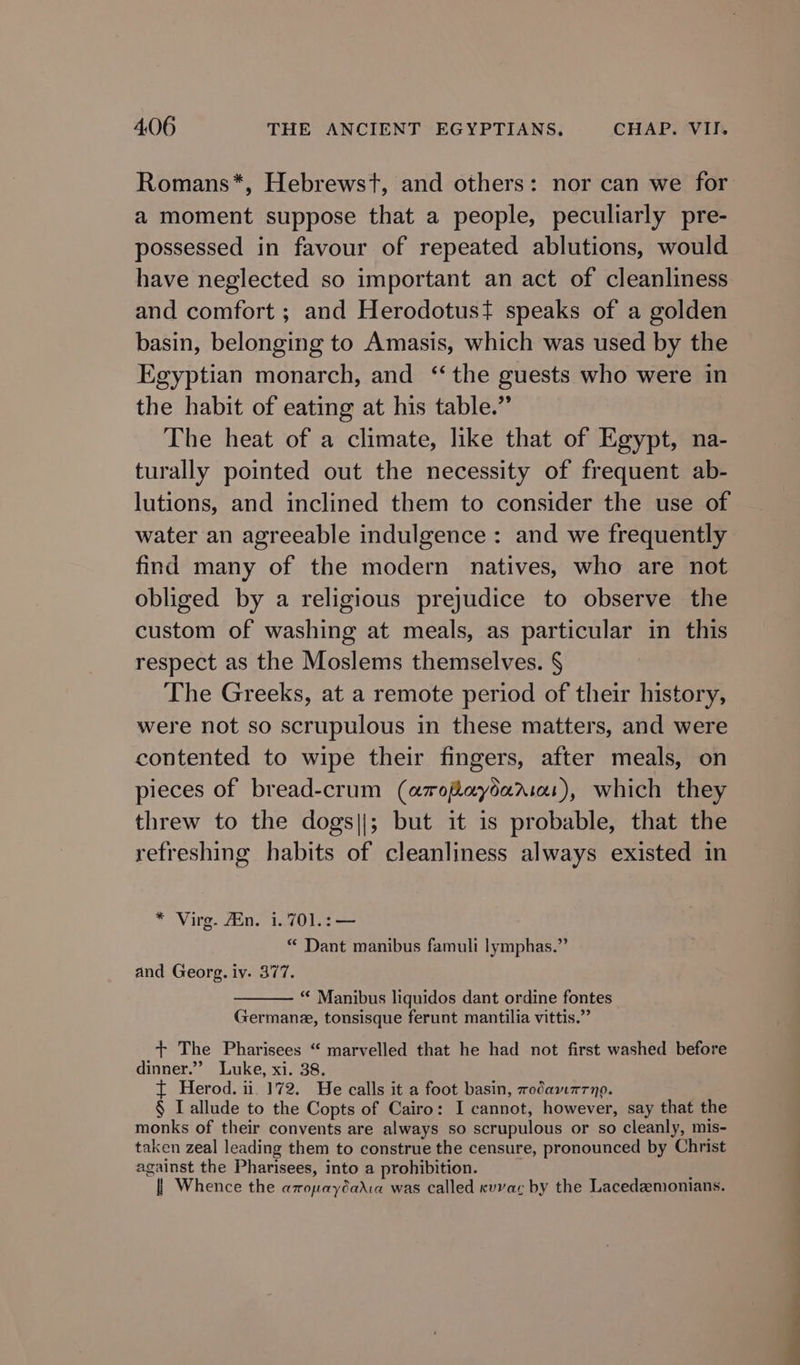 Romans*, Hebrewst, and others: nor can we for a moment suppose that a people, peculiarly pre- possessed in favour of repeated ablutions, would have neglected so important an act of cleanliness and comfort ; and Herodotus? speaks of a golden basin, belonging to Amasis, which was used by the Egyptian monarch, and ‘the guests who were in the habit of eating at his table.” The heat of a climate, like that of Egypt, na- turally pointed out the necessity of frequent ab- lutions, and inclined them to consider the use of water an agreeable indulgence: and we frequently find many of the modern natives, who are not obliged by a religious prejudice to observe the custom of washing at meals, as particular in this respect as the Moslems themselves. § The Greeks, at a remote period of their history, were not so scrupulous in these matters, and were contented to wipe their fingers, after meals, on pieces of bread-crum (amopaydarias), which they threw to the dogs||; but it is probable, that the refreshing habits of cleanliness always existed in * Virg. Ain. 1.701.:— “ Dant manibus famuli lymphas.” and Georg. iv. 377. “* Manibus liquidos dant ordine fontes_ Germane, tonsisque ferunt mantilia vittis.” + The Pharisees “ marvelled that he had not first washed before dinner.”’? Luke, xi. 38. { Herod. ii 172. We calls it a foot basin, rodawmrno. § Lallude to the Copts of Cairo: I cannot, however, say that the monks of their convents are always so scrupulous or so cleanly, mis- taken zeal leading them to construe the censure, pronounced by Christ against the Pharisees, into a prohibition. | | Whence the azopayéadia was called cuvac by the Lacedzmonians.