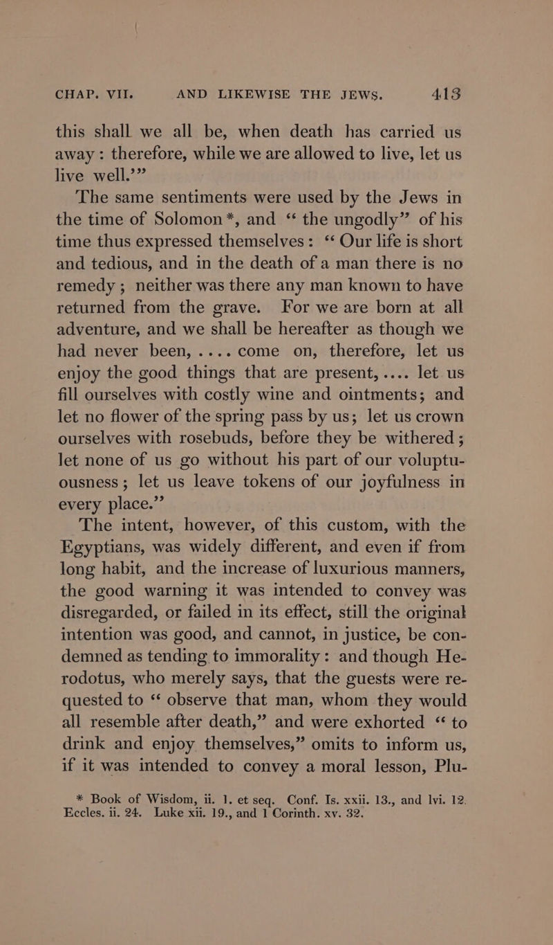 this shall we all be, when death has carried us away : therefore, while we are allowed to live, let us live well.’” The same sentiments were used by the Jews in the time of Solomon*, and ‘ the ungodly” of his time thus expressed themselves: ‘‘ Our life is short and tedious, and in the death of a man there is no remedy ; neither was there any man known to have returned from the grave. For we are born at all adventure, and we shall be hereafter as though we had never been, .... come on, therefore, let us enjoy the good things that are present,.... let us fill ourselves with costly wine and ointments; and let no flower of the spring pass by us; let us crown ourselves with rosebuds, before they be withered ; let none of us go without his part of our voluptu- ousness ; let us leave tokens of our joyfulness in every place.”’ The intent, however, of this custom, with the Egyptians, was widely different, and even if from long habit, and the increase of luxurious manners, the good warning it was intended to convey was disregarded, or failed in its effect, still the original intention was good, and cannot, in justice, be con- demned as tending to immorality: and though He- rodotus, who merely says, that the guests were re- quested to “ observe that man, whom they would all resemble after death,” and were exhorted * to drink and enjoy themselves,” omits to inform us, if it was intended to convey a moral lesson, Plu- * Book of Wisdom, ii. 1. et seq. Conf. Is. xxii. 13., and lvi. 12. Eccles. 11. 24. Luke xii. 19., and 1 Corinth. xv. 32.