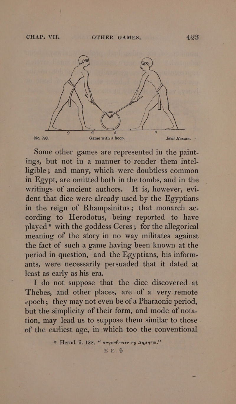 No, 298. Game with a hoop. Beni Hassan. - Some other games are represented in the paint- ings, but not in a manner to render them intel- ligible; and many, which were doubtless common in Egypt, are omitted both in the tombs, and in the writings of ancient authors. It is, however, evi- dent that dice were already used by the Egyptians in the reign of Rhampsinitus; that monarch ac- cording to Herodotus, being reported to have played* with the goddess Ceres ; for the allegorical meaning of the story in no way militates against the fact of such a game having been known at the period in question, and the Egyptians, his inform- ants, were necessarily persuaded that it dated at least as early as his era. I do not suppose that the dice discovered at Thebes, and other places, are of a very remote epoch; they may not even be of'a Pharaonic period, but the simplicity of their form, and mode of nota- tion, may lead us to suppose them similar to those of the earliest age, in which too the conventional * Herod. ii. 122. “ cvycu€evew ry Anunrpt.”?