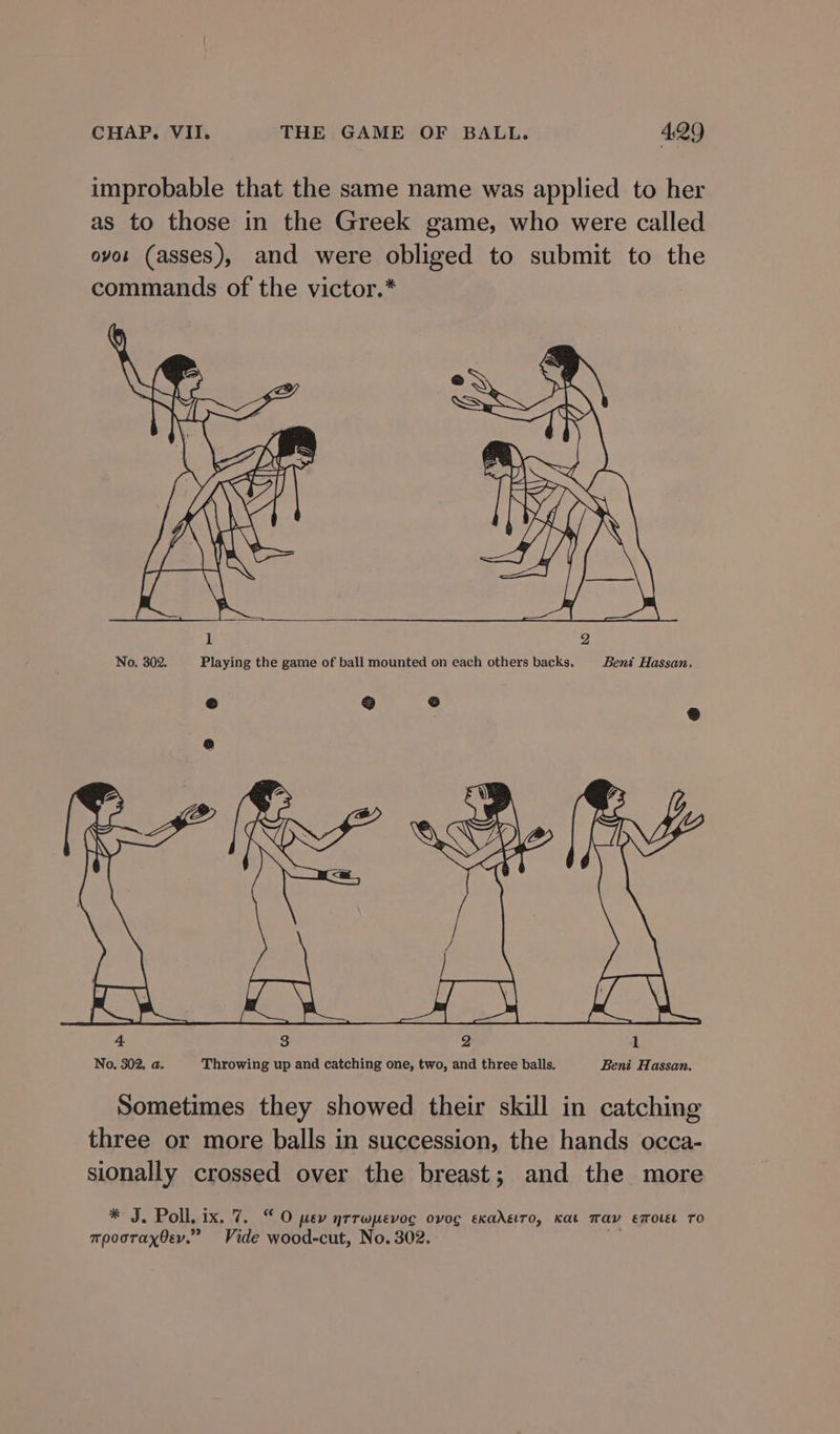 improbable that the same name was applied to her as to those in the Greek game, who were called ovos (asses), and were obliged to submit to the commands of the victor.* No. 302. Playing the game of ball mounted on each others backs. Bent Hassan. Cs) ) ° ® be x RY Rg eae RS a Poe aoe Pee) See ae 4 3 2 1 No. 302, a. Throwing up and catching one, two, and three balls. Beni Hassan. Sometimes they showed their skill in catching three or more balls in succession, the hands occa- sionally crossed over the breast; and the more * J. Poll, ix. 7. “O pev nrrwpevog ovog exadeiro, Kat Tav emouse TO mpooraxOev.” Vide wood-cut, No. 302.