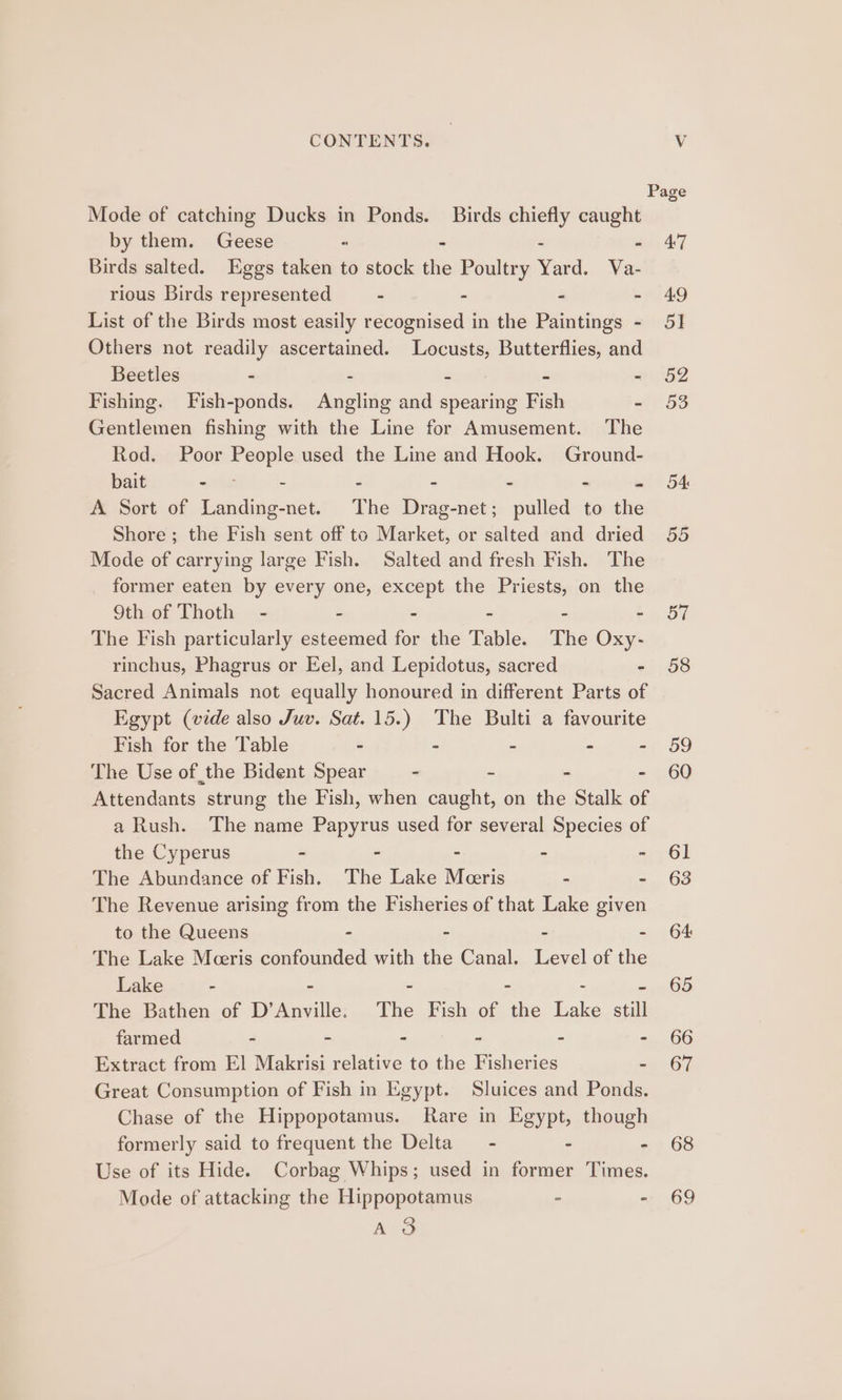 Mode of catching Ducks in Ponds. Birds chiefly caught by them. Geese 5 . - - Birds salted. Eggs taken to stock the Poultry Yard. Va- rious Birds represented - - - - List of the Birds most easily recognised in the Paintings - Others not readily ascertained. Locusts, Butterflies, and Beetles - 2 r 3 e Fishing. Fish-ponds. Angling and spearing Fish - Gentlemen fishing with the Line for Amusement. The Rod. Poor People used the Line and Hook. Ground- bait sna - - - - - te A Sort of Landing-net. The Drag-net; pulled to the Shore; the Fish sent off to Market, or salted and dried Mode of carrying large Fish. Salted and fresh Fish. The . former eaten by every one, except the Priests, on the 9th of Thoth - - - - - - The Fish particularly esteemed for the Table. The Oxy- rinchus, Phagrus or Eel, and Lepidotus, sacred - Sacred Animals not equally honoured in different Parts of Egypt (vide also Juv. Sat. 15.) The Bulti a favourite Fish for the Table - - - - - The Use of the Bident Spear - = = = Attendants strung the Fish, when caught, on the Stalk of a Rush. The name Papyrus used for several Species of the Cyperus - - - The Abundance of Fish. The Lake Merris : - The Revenue arising from the Fisheries of that Lake given to the Queens - - . - The Lake Meeris confounded with the Canal. Level of the Lake - - - - - - The Bathen of D’Anville. The Fish of the Lake still farmed - - - - - - Extract from El Makrisi relative to the Fisheries - Great Consumption of Fish in Egypt. Sluices and Ponds. Chase of the Hippopotamus. Rare in Egypt, though formerly said to frequent the Delta - - 5 Use of its Hide. Corbag Whips; used in former Times. Mode of attacking the Hippopotamus - - as. oO D7 58 oo 60 61 63 64 65 66 67 68 69