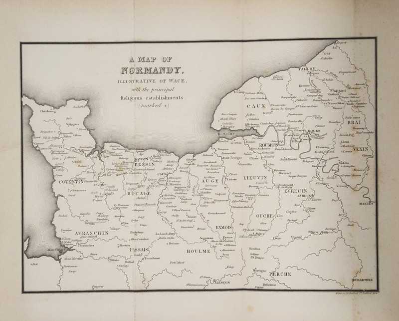 A MAP OF NORMANDY, ILLUSTRATIVE OF WACE, + A Evrard - -Keclesta nith the principal GO + ee i“ allonis Mo; Bec -aur-Cauchoks Bacq Religious establishments , ( marked +) CAU x Ee outhev ile’ ee Baons _le-Compte™ 3 ° Bric Bee-CGrespuv _Bolbec rates _fiacurre ) G é f/) _Dertwilliers 4 Valalsia. Val ea eas MOY \ : { 4 Grayville Lilleb e Caudebec Logium Bondeville \\ 1} ry gi, 8! Wandrille + Mont Tanggg ville -’ : JX ( \ lair te . Qe TF Si Gervas \ oo Ville \) \ Pordale Tumikags }) a SSauveur . i + SS Barneville ay J ay ae A ike = = ROUMOIS a &gt; a Port &amp; ont Audemer — BupyAchard?—D b IVD .deX A Dieres z.,f. Delivrance / Belmont Kuberey &lt;Creuilly Cab - e wr, ou) “Gabriel Mathieu€ x Vargfille EGRIN 2c, Bavenrt +Tordtenay -Fesned Ardena+ Montfort Bonneville Preatix oPont l'evéque Stheger BurG Turoldi Annebault Brucourt RBeausou + Bohaan+ Tatativeres °Cormeilles 2 +Bec _ V) Lpinay egpe Der, PR, Ved Richer * 2) Br ome a Cerisy+ » Deb) Condesi 3 DOTS Foneshor i a “e Saiz ~ 7 pion 4 CAEN ii AS S!Desir \ Harvourt Aubigin iS te Allemagne Aduvillars Set ‘da Novus-Burgus COTENTIN “awevilie’, ft Epiny’ funitot ) rontenay AUGE 37° LIEUVIN i . STLOS+ Briquesart V+ Syuay GM : ate Crtrcelle ri Semilh’ Tracy XS Evreev fs x CGrevecaur : Ranks; erie iReanraanin STewk 7 oCoutances . Sdimand N) ey Ex Barbe - ay, yo -le Roger Soule ¥ x . ssa fy T ipeatl Cintheaur &gt; Ga ieee Vielpont Fervaques_. .. 7, . EVRECIN avon fe ee Govin  Meules BientaitesFerrieres EVREU Ti TCJOR Ca uelars tBarberie *SPierre Me 2 ‘ ‘eee 7 Le Tourneur Pletsis-Ghimoult P Harcourt Satsy Tort Abbeville gn oe SiGr-lrianiey i oie 7 : Jo, = é oe . Combray F Courey pAgiehee Hibs Noa, e ae Cahagnes ; = Villers-Gaiunivet + © Paul Harr erey uVa * ; 2 . Brehal ee ” Monbray ; ye a, ee eeu uy Asnebec Lacy Ouilh Rai o Fruleite 4 = . alaise Gp O U G HE ¢ hia - Treles se SAndré-Goff. + &lt;a 5 aa es *ySever. Vinacune EXMOIS + &gt; Te OLY AVR AN CH IN nee y LalandeLaty Gaces a 2 AS late ~Paisne ° Geen Abie Domine 4 Bella Stella Argentan eF sr ee iil o cae 9) dlnou-leé—Foulcon + . , . De Mortaim ) a be Pin 4+Silledum HOULME titi Seez +p Ferté Macé \ Lontorson + Sevigny Sacey blvay StClara 4 SiSerenicum+