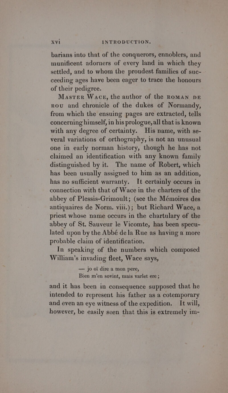 barians into that of the conquerors, ennoblers, and munificent adorners of every land in which they settled, and to whom the proudest families of suc- ceeding ages have been eager to trace the honours of their pedigree. Master Wace, the author of the ROMAN DE rou and chronicle of the dukes of Normandy, from which the ensuing pages are extracted, tells concerning himself, in his prologue, all that is known with any degree of certainty. His name, with se- veral variations of orthography, is not an unusual one in early norman history, though he has not claimed an identification with any known family distinguished by it. The name of Robert, which has been usually assigned to him as an addition, has no sufficient warranty. It certainly occurs in connection with that of Wace in the charters of the abbey of Plessis-Grimoult; (see the Mémoires des antiquaires de Norm. vii.); but Richard Wace, a priest whose name occurs in the chartulary of the abbey of St. Sauveur le Vicomte, has been specu- lated upon by the Abbé dela Rue as having a more probable claim of identification. In speaking of the numbers which composed William’s invading fleet, Wace says, — jo oi dire a mon pere, Bien m’en sovint, mais varlet ere ; and it has been in consequence supposed that he intended to represent his father as a cotemporary and even an eye witness of the expedition. It will, however, be easily seen that this is extremely im-