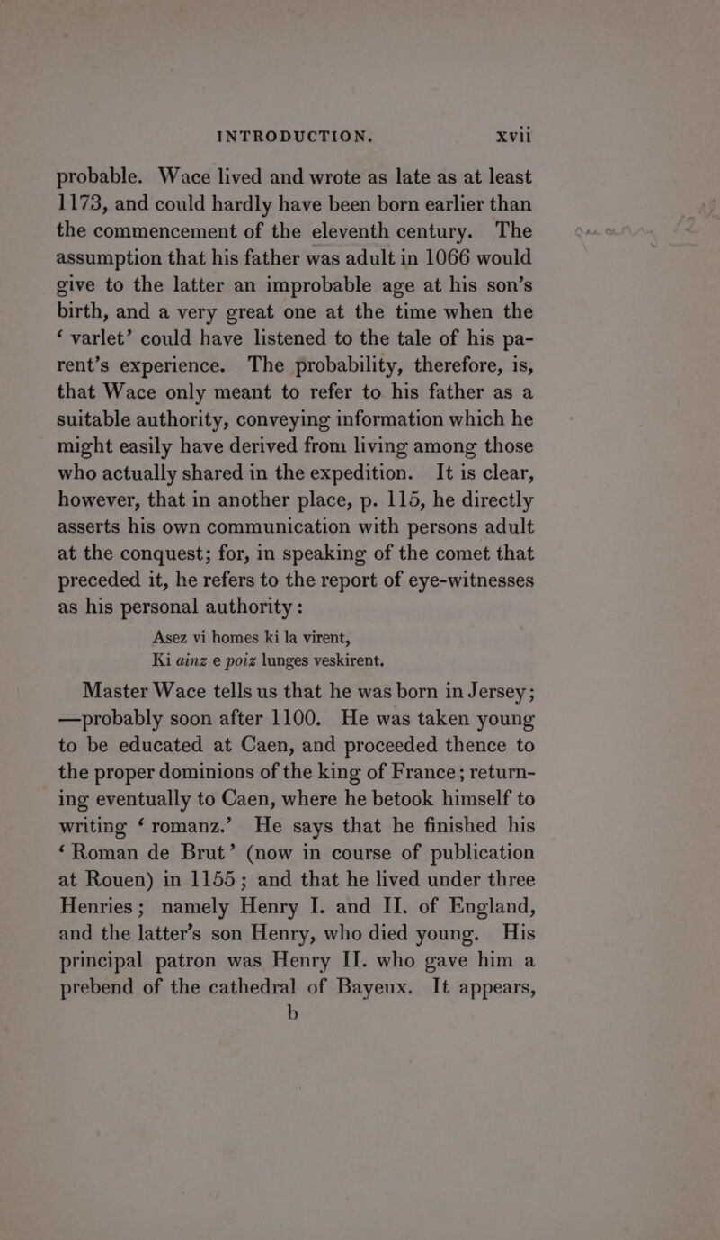 probable. Wace lived and wrote as late as at least 1173, and could hardly have been born earlier than the commencement of the eleventh century. The assumption that his father was adult in 1066 would give to the latter an improbable age at his son’s birth, and a very great one at the time when the ‘ varlet’ could have listened to the tale of his pa- rent’s experience. The probability, therefore, is, that Wace only meant to refer to his father as a suitable authority, conveying information which he might easily have derived from living among those who actually shared in the expedition. It is clear, however, that in another place, p. 115, he directly asserts his own communication with persons adult at the conquest; for, in speaking of the comet that preceded it, he refers to the report of eye-witnesses as his personal authority : Asez vi homes ki la virent, Ki ainz e poiz lunges veskirent. Master Wace tells us that he was born in Jersey; —probably soon after 1100. He was taken young to be educated at Caen, and proceeded thence to the proper dominions of the king of France; return- ing eventually to Caen, where he betook himself to writing ‘ romanz.’ He says that he finished his ‘Roman de Brut’ (now in course of publication at Rouen) in 1155; and that he lived under three Henries; namely Henry I. and II. of England, and the latter’s son Henry, who died young. His principal patron was Henry II. who gave him a prebend of the cathedral of Bayeux. It appears, b