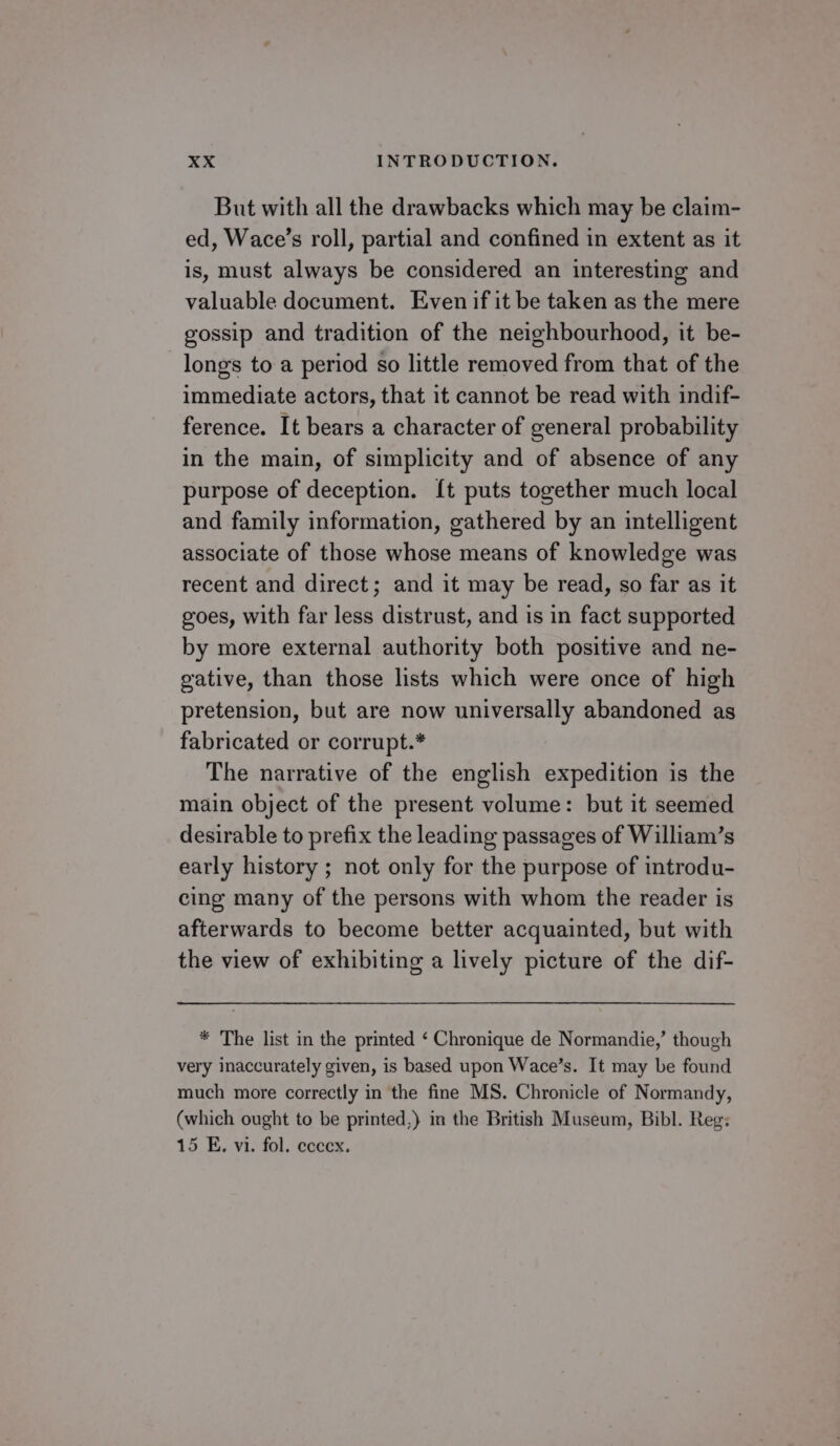 But with all the drawbacks which may be claim- ed, Wace’s roll, partial and confined in extent as it is, must always be considered an interesting and valuable document. Even if it be taken as the mere gossip and tradition of the neighbourhood, it be- longs to a period so little removed from that of the immediate actors, that it cannot be read with indif- ference. It bears a character of general probability in the main, of simplicity and of absence of any purpose of deception. {[t puts together much local and family information, gathered by an intelligent associate of those whose means of knowledge was recent and direct; and it may be read, so far as it goes, with far less distrust, and is in fact supported by more external authority both positive and ne- gative, than those lists which were once of high pretension, but are now universally abandoned as fabricated or corrupt.* The narrative of the english expedition is the main object of the present volume: but it seemed desirable to prefix the leading passages of William’s early history ; not only for the purpose of introdu- cing many of the persons with whom the reader is afterwards to become better acquainted, but with the view of exhibiting a lively picture of the dif- * The list in the printed ‘ Chronique de Normandie,’ though very inaccurately given, is based upon Wace’s. It may be found much more correctly in the fine MS. Chronicle of Normandy, (which ought to be printed,) in the British Museum, Bibl. Reg: 15 E. vi. fol. ecccx.