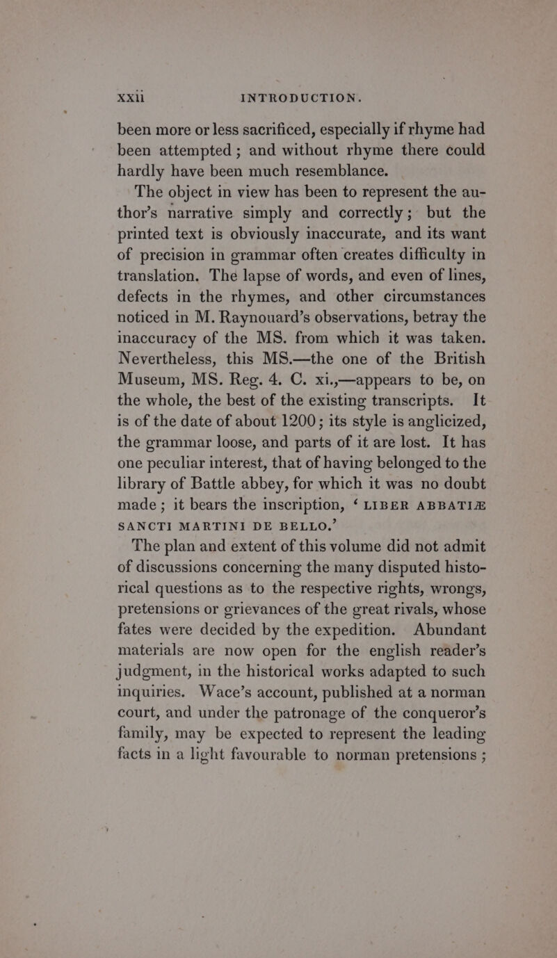 been more or less sacriticed, especially if rhyme had been attempted ; and without rhyme there could hardly have been much resemblance. The object in view has been to represent the au- thor’s narrative simply and correctly; but the printed text is obviously inaccurate, and its want of precision in grammar often creates difficulty in translation. The lapse of words, and even of lines, defects in the rhymes, and other circumstances noticed in M. Raynouard’s observations, betray the inaccuracy of the MS. from which it was taken. Nevertheless, this MS.—the one of the British Museum, MS. Reg. 4. C. xi.,—appears to be, on the whole, the best of the existing transcripts. It is of the date of about 1200; its style is anglicized, the grammar loose, and parts of it are lost. It has one peculiar interest, that of having belonged to the library of Battle abbey, for which it was no doubt made; it bears the inscription, ‘ LIBER ABBATIE SANCTI MARTINI DE BELLO.’ The plan and extent of this volume did not admit of discussions concerning the many disputed histo- rical questions as to the respective rights, wrongs, pretensions or grievances of the great rivals, whose fates were decided by the expedition. Abundant materials are now open for the english reader’s judgment, in the historical works adapted to such inquiries. Wace’s account, published at a norman court, and under the patronage of the conqueror’s family, may be expected to represent the leading facts in a light favourable to norman pretensions ;