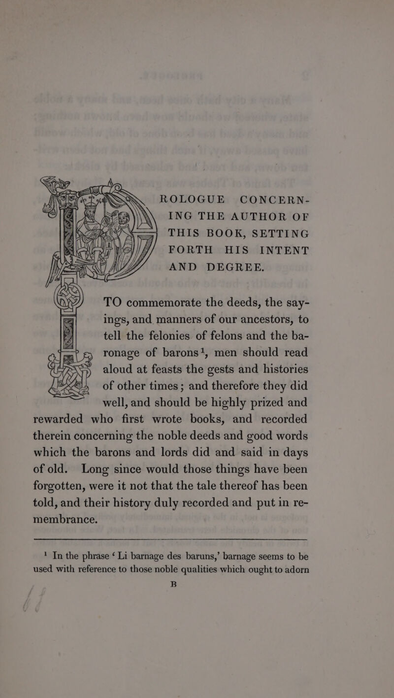 ROLOGUE CONCERN- ING THE AUTHOR OF THIS BOOK, SETTING FORTH HIS INTENT AND DEGREE. TO commemorate the deeds, the say- ings, and, manners of our ancestors, to tell the felonies. of felons and the ba- ronage of barons*, men should read aloud at feasts the gests and histories of other times; and therefore they did well, and should be highly prized and rewarded who first wrote books, and recorded therein concerning the noble deeds and good words which the barons and lords did and said in days of old. Long since would those things have been forgotten, were it not that the tale thereof has been told, and their history duly recorded and put in re- membrance. 1 In the phrase ‘ Li barnage des baruns,’ barnage seems to be used with reference to those noble qualities which ought to adorn B