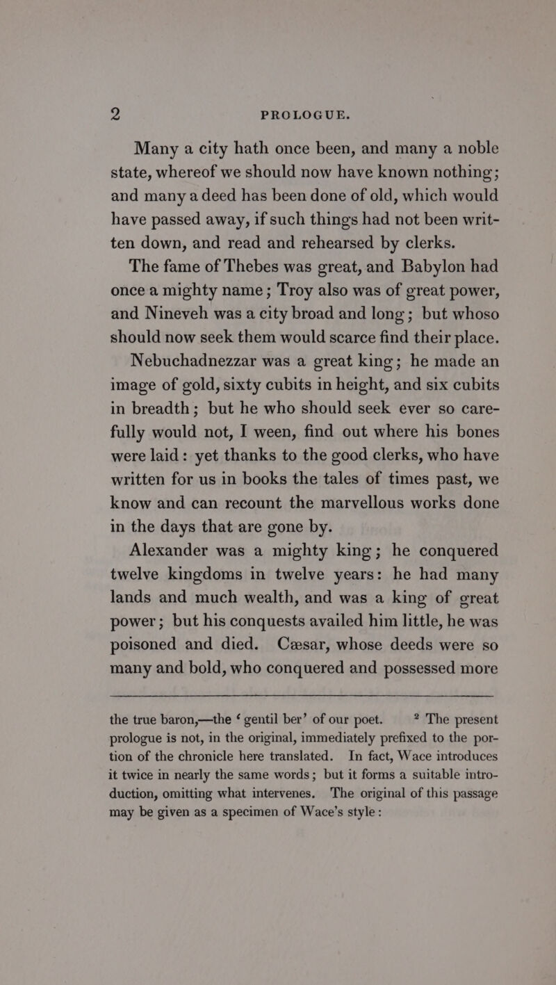 rs PROLOGUE. Many a city hath once been, and many a noble state, whereof we should now have known nothing; and many a deed has been done of old, which would have passed away, if such things had not been writ- ten down, and read and rehearsed by clerks. The fame of Thebes was great, and Babylon had once a mighty name; Troy also was of great power, and Nineveh was a city broad and long; but whoso should now seek them would scarce find their place. Nebuchadnezzar was a great king; he made an image of gold, sixty cubits in height, and six cubits in breadth; but he who should seek ever so care- fully would not, I ween, find out where his bones were laid: yet thanks to the good clerks, who have written for us in books the tales of times past, we know and can recount the marvellous works done in the days that are gone by. Alexander was a mighty king; he conquered twelve kingdoms in twelve years: he had many lands and much wealth, and was a king of great power; but his conquests availed him little, he was poisoned and died. Czesar, whose deeds were so many and bold, who conquered and possessed more the true baron,—the ‘ gentil ber’ of our poet. * The present prologue is not, in the original, immediately prefixed to the por- tion of the chronicle here translated. In fact, Wace introduces it twice in nearly the same words; but it forms a suitable intro- duction, omitting what intervenes. The original of this passage may be given as a specimen of Wace’s style: