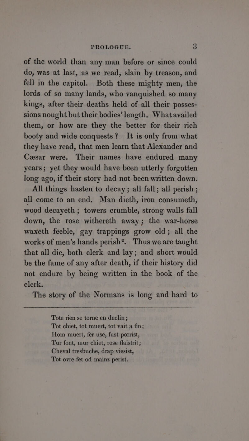 of the world than any man before or since could do, was at last, as we read, slain by treason, and fell in the capitol. Both these mighty men, the lords of so many lands, who vanquished so many kings, after their deaths held of all their posses- sions nought but their bodies’ length. What availed them, or how are they the better for their rich booty and wide conquests? It is only from what they have read, that men learn that Alexander and Cesar were. Their names have endured many years ; yet they would have been utterly forgotten long ago, if their story had not been written down. All things hasten to decay; all fall; all perish ; all come to an end. Man dieth, iron consumeth, wood decayeth ; towers crumble, strong walls fall down, the rose withereth away; the war-horse waxeth feeble, gay trappings grow old; all the works of men’s hands perish*. Thus we are taught that all die, both clerk and lay; and short would be the fame of any after death, if their history did not endure by being written in the book of the clerk. The story of the Normans is long and hard to Tote rien se torne en declin; Tot chiet, tot muert, tot vait a fin; Hom muert, fer use, fust porrist, Tur font, mur chiet, rose flaistrit ; Cheval tresbuche, drap viesist, Tot ovre fet od mainz perist.