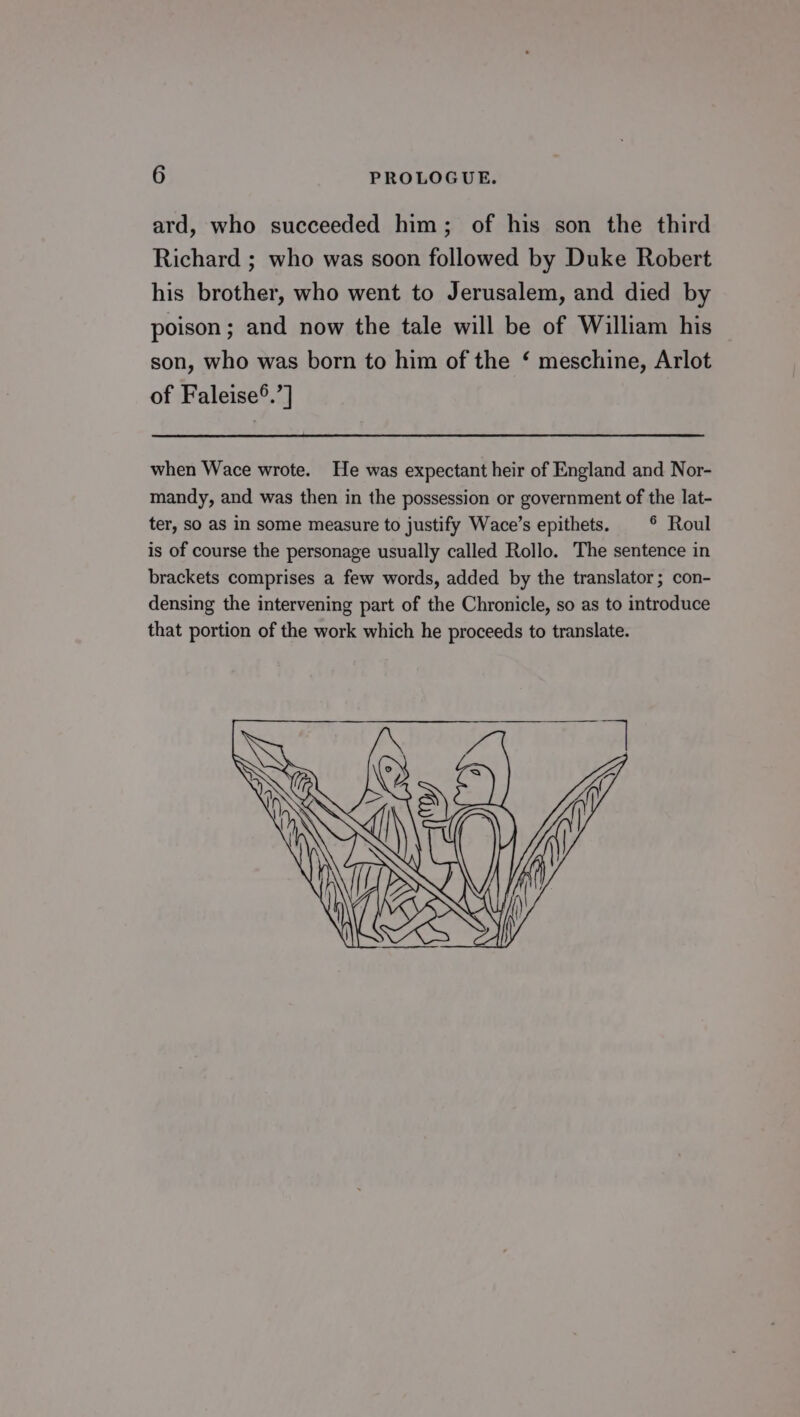 ard, who succeeded him; of his son the third Richard ; who was soon followed by Duke Robert his brother, who went to Jerusalem, and died by poison; and now the tale will be of William his son, who was born to him of the ‘ meschine, Arlot of Faleise®.’] when Wace wrote. He was expectant heir of England and Nor- mandy, and was then in the possession or government of the lat- ter, So as in some measure to justify Wace’s epithets. © Roul is of course the personage usually called Rollo. The sentence in brackets comprises a few words, added by the translator; con- densing the intervening part of the Chronicle, so as to introduce that portion of the work which he proceeds to translate.