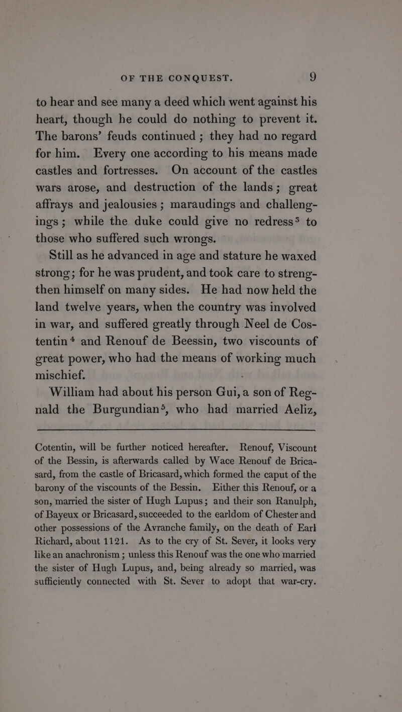 to hear and see many a deed which went against his heart, though he could do nothing to prevent it. The barons’ feuds continued ; they had no regard for him. Every one according to his means made castles and fortresses. On account of the castles wars arose, and destruction of the lands; great affrays and jealousies ; maraudings and challeng- ings ; while the duke could give no redress* to those who suffered such wrongs. Still as he advanced in age and stature he waxed strong; for he was prudent, and took care to streng- then himself on many sides. He had now held the land twelve years, when the country was involved in war, and suffered greatly through Neel de Cos- tentin* and Renouf de Beessin, two viscounts of great power, who had the means of working much mischief. William had about his person Gui, a son of Reg- nald the Burgundian®, who had married Aeliz, Cotentin, will be further noticed hereafter. Renouf, Viscount of the Bessin, is afterwards called by Wace Renouf de Brica- sard, from the castle of Bricasard, which formed the caput of the barony of the viscounts of the Bessin. Either this Renouf, or a son, married the sister of Hugh Lupus; and their son Ranulph, of Bayeux or Bricasard, succeeded to the earldom of Chester and other possessions of the Avranche family, on the death of Earl Richard, about 1121. As to the cry of St. Sever, it looks very like an anachronism ; unless this Renouf was the one who married the sister of Hugh Lupus, and, being already so married, was sufficiently connected with St. Sever to adopt that war-cry.