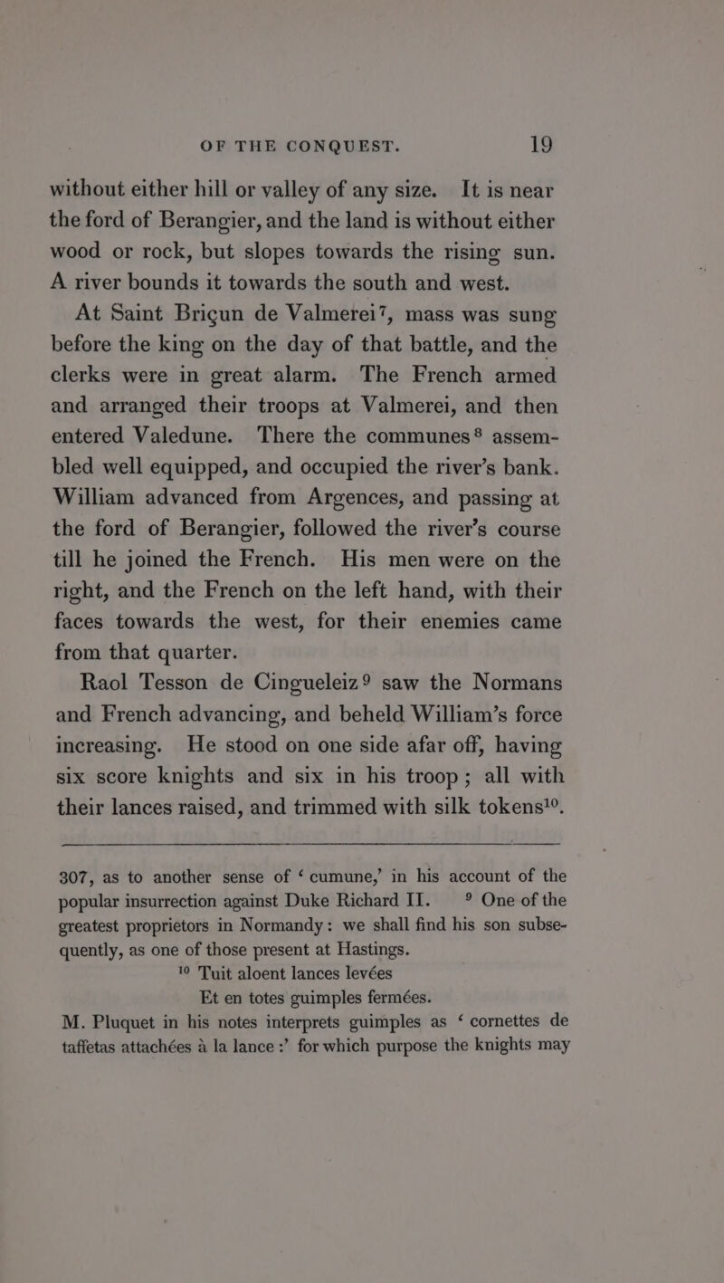 without either hill or valley of any size. It is near the ford of Berangier, and the land is without either wood or rock, but slopes towards the rising sun. A river bounds it towards the south and west. At Saint Brigun de Valmerei’?, mass was sung before the king on the day of that battle, and the clerks were in great alarm. The French armed and arranged their troops at Valmerei, and then entered Valedune. There the communes® assem- bled well equipped, and occupied the river’s bank. William advanced from Argences, and passing at the ford of Berangier, followed the river’s course till he joined the French. His men were on the right, and the French on the left hand, with their faces towards the west, for their enemies came from that quarter. Raol Tesson de Cingueleiz9 saw the Normans and French advancing, and beheld William’s force increasing. He stood on one side afar off, having six score knights and six in his troop; all with their lances raised, and trimmed with silk tokens”. 307, as to another sense of ‘ cumune,’ in his account of the popular insurrection against Duke Richard II. ° One of the greatest proprietors in Normandy: we shall find his son subse- quently, as one of those present at Hastings. 10 Tuit aloent lances levées Et en totes guimples fermées. M. Pluquet in his notes interprets guimples as ‘ cornettes de taffetas attachées a la lance :’ for which purpose the knights may