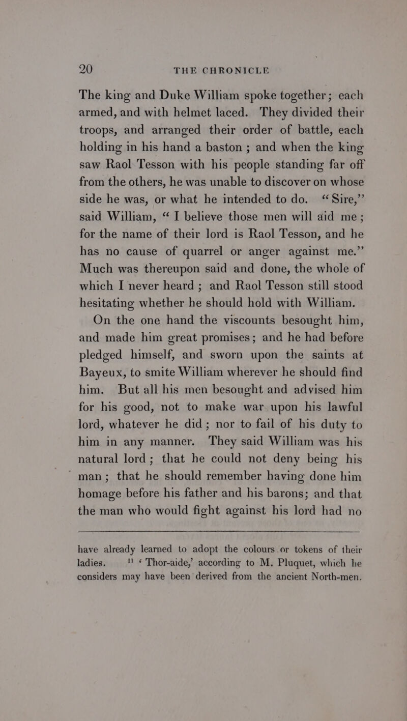 The king and Duke William spoke together; each armed, and with helmet laced. They divided their troops, and arranged their order of battle, each holding in his hand a baston ; and when the king saw Raol Tesson with his people standing far off from the others, he was unable to discover on whose side he was, or what he intended todo. “Sire,”’ said William, “ I believe those men will aid me; for the name of their lord is Raol Tesson, and he has no cause of quarrel or anger against me.” Much was thereupon said and done, the whole of which I never heard ; and Raol Tesson still stood hesitating whether he should hold with William. On the one hand the viscounts besought him, and made him great promises; and he had before pledged himself, and sworn upon the saints at Bayeux, to smite William wherever he should find him. But all his men besought and advised him for his good, not to make war. upon his lawful lord, whatever he did; nor to fail of his duty to him in any manner. They said William was his natural lord; that he could not deny being his man; that he should remember having done him homage before his father and his barons; and that the man who would fight against his lord had no have already learned to adopt the colours or tokens of their ladies. 11 ¢ Thor-aide,’ according to M. Pluquet, which he considers may have been derived from the ancient North-men.