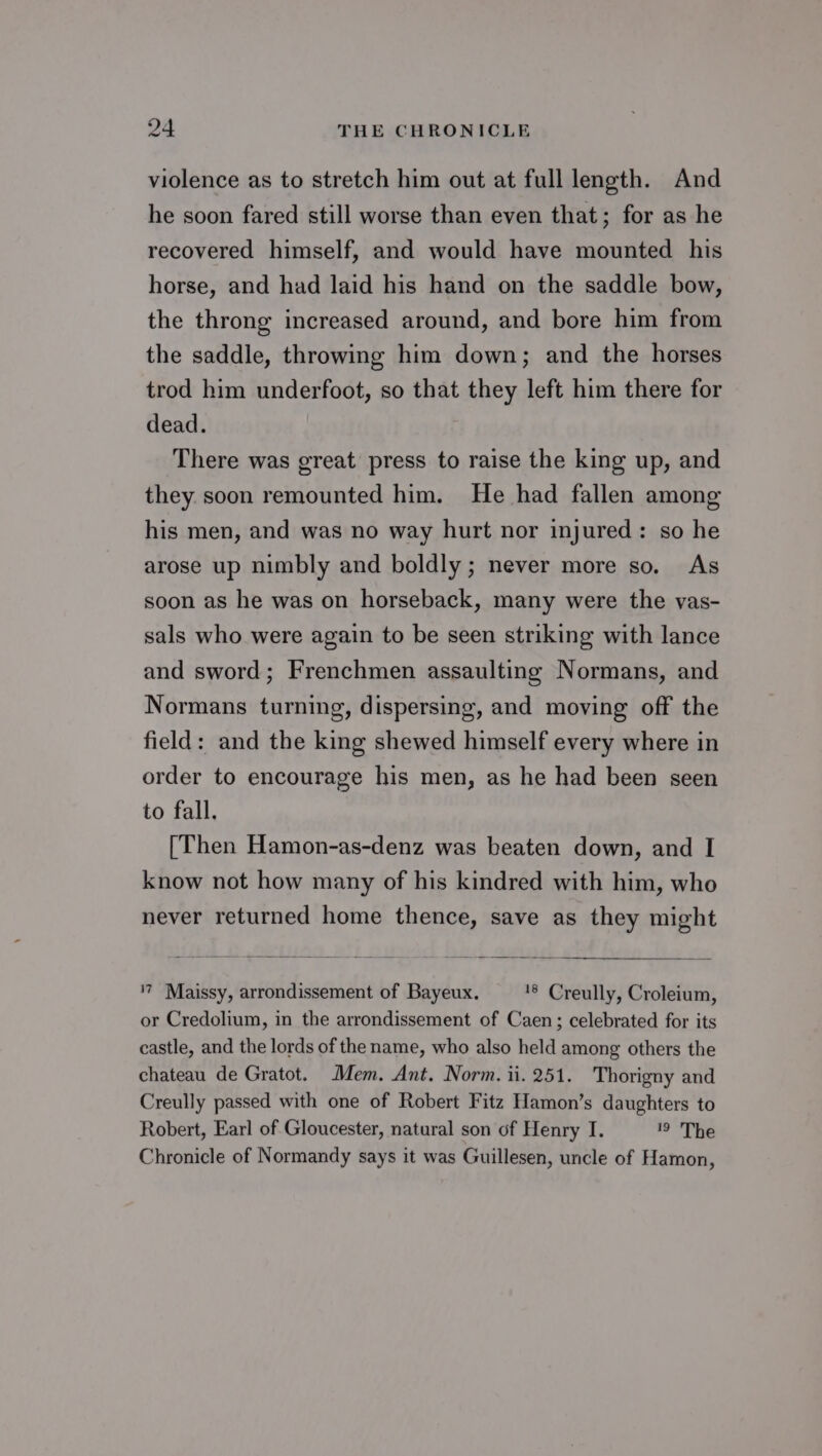 violence as to stretch him out at full length. And he soon fared still worse than even that; for as he recovered himself, and would have mounted his horse, and had laid his hand on the saddle bow, the throng increased around, and bore him from the saddle, throwing him down; and the horses trod him underfoot, so that they left him there for dead. There was great press to raise the king up, and they soon remounted him. He had fallen among his men, and was no way hurt nor injured: so he arose up nimbly and boldly; never more so. As soon as he was on horseback, many were the vas- sals who were again to be seen striking with lance and sword; Frenchmen assaulting Normans, and Normans turning, dispersing, and moving off the field: and the king shewed himself every where in order to encourage his men, as he had been seen to fall. (Then Hamon-as-denz was beaten down, and I know not how many of his kindred with him, who never returned home thence, save as they might '7 Maissy, arrondissement of Bayeux. '§ Creully, Croleium, or Credolium, in the arrondissement of Caen; celebrated for its castle, and the lords of the name, who also held among others the chateau de Gratot. Mem. Ant. Norm. ii. 251. Thorigny and Creully passed with one of Robert Fitz Hamon’s daughters to Robert, Earl of Gloucester, natural son of Henry I. 19 The Chronicle of Normandy says it was Guillesen, uncle of Hamon,