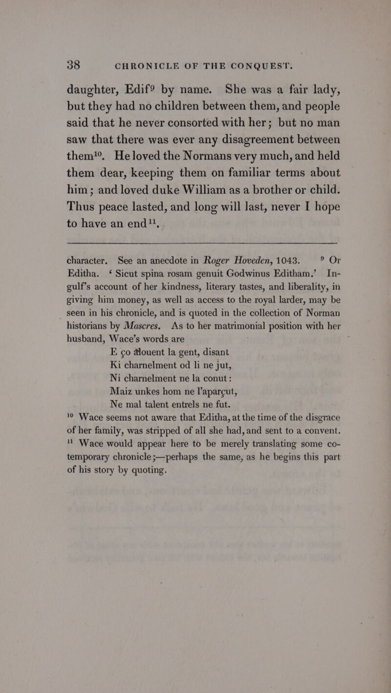daughter, Edif? by name. She was a fair lady, but they had no children between them, and people said that he never consorted with her; but no man saw that there was ever any disagreement between them. Heloved the Normans very much, and held them dear, keeping them on familiar terms about him; and loved duke William as a brother or child. Thus peace lasted, and long will last, never I hope to have an end, character. See an anecdote in Roger Hoveden, 1043. PGT Fditha. ‘ Sicut spina rosam genuit Godwinus Editham.’ In- gulf’s account of her kindness, literary tastes, and liberality, in giving him money, as well as access to the royal larder, may be _ seen in his chronicle, and is quoted in the collection of Norman historians by Mascres. As to her matrimonial position with her husband, Wace’s words are E co dlouent la gent, disant Ki charnelment od li ne jut, Ni charnelment ne la conut : Maiz unkes hom ne l’aparcut, Ne mal talent entrels ne fut. '0 Wace seems not aware that Editha, at the time of the disgrace of her family, was stripped of all she had, and sent to a convent. ' ‘Wace would appear here to be merely translating some co- temporary chronicle ;—perhaps the same, as he begins this part of his story by quoting.