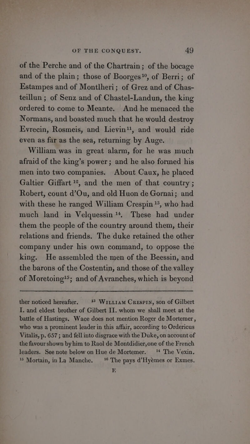 of the Perche and of the Chartrain; of the bocage and of the plain; those of Boorges”, of Berri; of Estampes and of Montlheri; of Grez and of Chas- teillun ; of Senz and of Chastel-Landun, the king ordered to come to Meante. And he menaced the Normans, and boasted much that he would destroy Evrecin, Rosmeis, and Lievin1, and would ride even as far as the sea, returning by Auge. William was in great alarm, for he was much afraid of the king’s power; and he also formed his men into two companies. About Caux, he placed Galtier Giffart 1*, and the men of that country ; Robert, count d’Ou, and old Huon de Gornai; and with these he ranged William Crespin**, who had much land in Velquessin **. These had under them the people of the country around them, their relations and friends. The duke retained the other company under his own command, to oppose the king. He assembled the men of the Beessin, and the barons of the Costentin, and those of the valley of Moretoing’&gt;; and of Avranches, which is beyond ther noticed hereafter. 13 Wiriiam Crespin, son of Gilbert I. and eldest brother of Gilbert II. whom we shall meet at the battle of Hastings. Wace does not mention Roger de Mortemer , who was a prominent leader in this affair, according to Ordericus Vitalis, p. 657 ; and fell into disgrace with the Duke, on account of the favour shown by him to Raol de Montdidier, one of the French leaders. See note below on Hue de Mortemer. 14 The Vexin. 45 Mortain, inLa Manche. _‘''® The pays d’Hyemes or Exmes. Ei