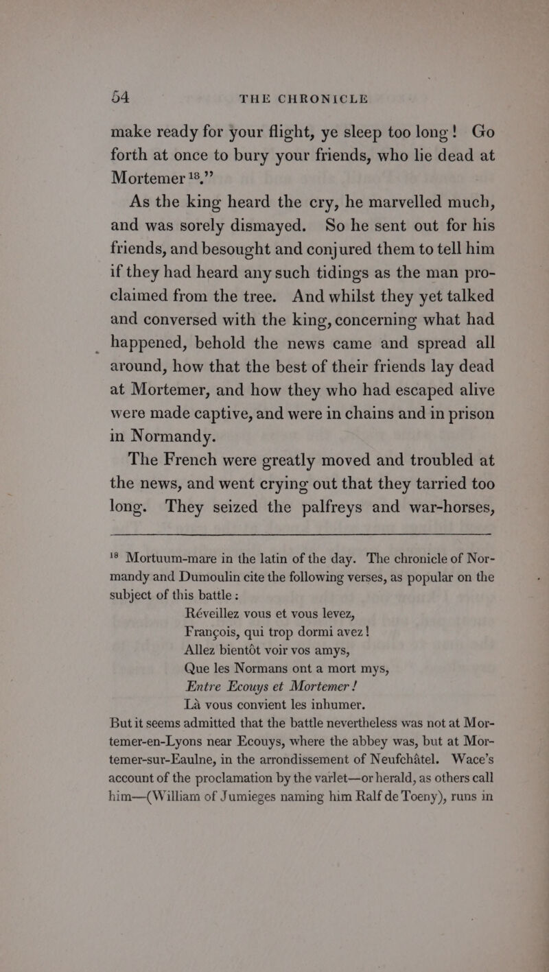 make ready for your flight, ye sleep too long! Go forth at once to bury your friends, who lie dead at Mortemer 8,” As the king heard the cry, he marvelled much, and was sorely dismayed. So he sent out for his friends, and besought and conjured them to tell him if they had heard any such tidings as the man pro- claimed from the tree. And whilst they yet talked and conversed with the king, concerning what had _ happened, behold the news came and spread all around, how that the best of their friends lay dead at Mortemer, and how they who had escaped alive were made captive, and were in chains and in prison in Normandy. The French were greatly moved and troubled at the news, and went crying out that they tarried too long. They seized the palfreys and war-horses, ‘8 Mortuum-mare in the latin of the day. The chronicle of Nor- mandy and Dumoulin cite the following verses, as popular on the subject of this battle: Réveillez vous et vous levez, Francois, qui trop dormi avez! Allez bient6t voir vos amys, Que les Normans ont a mort mys, Entre Ecouys et Mortemer ! La vous convient les inhumer. But it seems admitted that the battle nevertheless was not at Mor- temer-en-Lyons near Ecouys, where the abbey was, but at Mor- temer-sur-Eaulne, in the arrondissement of Neufchatel. Wace’s account of the proclamation by the varlet—or herald, as others call him—( William of Jumieges naming him Ralf de Toeny), runs in