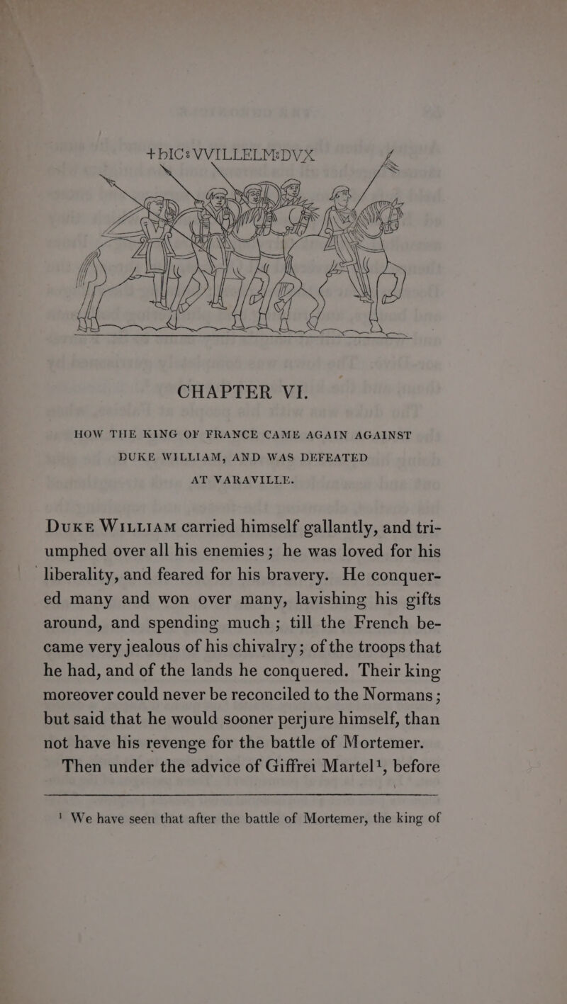 t+ bIC: VVILLELMEDVX fa ® Ga 4 fis BN: Og Ai CHAPTER VI. HOW THE KING OF FRANCE CAME AGAIN AGAINST DUKE WILLIAM, AND WAS DEFEATED AT VARAVILLE. Duxe W111 carried himself gallantly, and tri- umphed over all his enemies; he was loved for his liberality, and feared for his bravery. He conquer- ed many and won over many, lavishing his gifts around, and spending much; till the French be- came very jealous of his chivalry; of the troops that he had, and of the lands he conquered. Their king moreover could never be reconciled to the Normans ; but said that he would sooner perjure himself, than not have his revenge for the battle of Mortemer. Then under the advice of Giffrei Martel’, before ' We have seen that after the battle of Mortemer, the king of