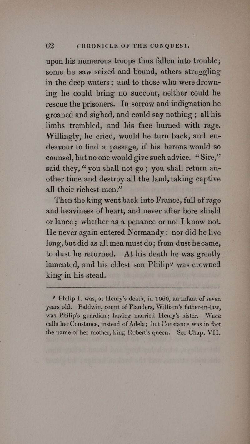 upon his numerous troops thus fallen into trouble; some he saw seized and bound, others struggling in the deep waters; and to those who were drown- ing he could bring no succour, neither could he rescue the prisoners. In sorrow and indignation he groaned and sighed, and could say nothing ; all his limbs trembled, and his face burned with rage. Willingly, he cried, would he turn back, and en- deayour to find a passage, if his barons would so counsel, but no one would give such advice. “Sire,” said they, “ you shall not go; you shall return an- other time and destroy all the land, taking captive all their richest men.” Then the king went back into France, full of rage and heaviness of heart, and never after bore shield or lance; whether as a penance or not I know not. He never again entered Normandy: nor did he live long, but did as all men must do; from dust hecame, to dust he returned. At his death he was greatly lamented, and his eldest son Philip? was crowned king in his stead. ® Philip I. was, at Henry’s death, in 1060, an infant of seven years old. Baldwin, count of Flanders, William’s father-in-law, was Philip’s guardian; having married Henry’s sister. Wace calls her Constance, instead of Adela; but Constance was in fact the name of her mother, king Robert’s queen. See Chap. VII.