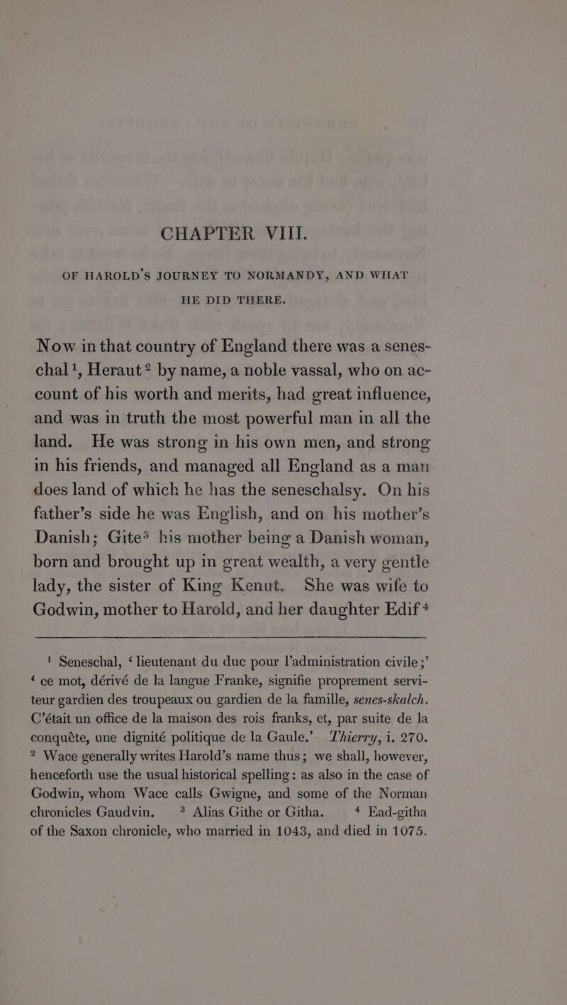 CHAPTER VIII. OF HAROLD'S JOURNEY TO NORMANDY, AND WHAT HE DID THERE. Now in that country of England there was a senes- chal1, Heraut* by name, a noble vassal, who on ac- count of his worth and merits, had great influence, and was in truth the most powerful man in all the land. He was strong in his own men, and strong in his friends, and managed all England as a man does land of which he has the seneschalsy. On his father’s side he was English, and on his mother’s Danish; Gite® his mother being a Danish woman, born and brought up in great wealth, a very gentle lady, the sister of King Kenut. She was wife to Godwin, mother to Harold, and her daughter Edif + 1 Seneschal, ‘ lieutenant du duc pour l’administration civile ;’ “ce mot, dérivé de la langue Franke, signifie proprement servi- teur gardien des troupeaux ou gardien de la famille, senes-skalch. C’était un office de la maison des rois franks, et, par suite de la conquéte, une dignité politique de la Gaule.” Thierry, i. 270. * Wace generally writes Harold’s name thus; we shall, however, henceforth use the usual historical spelling: as also in the case of Godwin, whom Wace calls Gwigne, and some of the Norman chronicles Gaudvin. * Alias Githe or Githa. 4 Ead-githa of the Saxon chronicle, who married in 1043, and died in 1075.