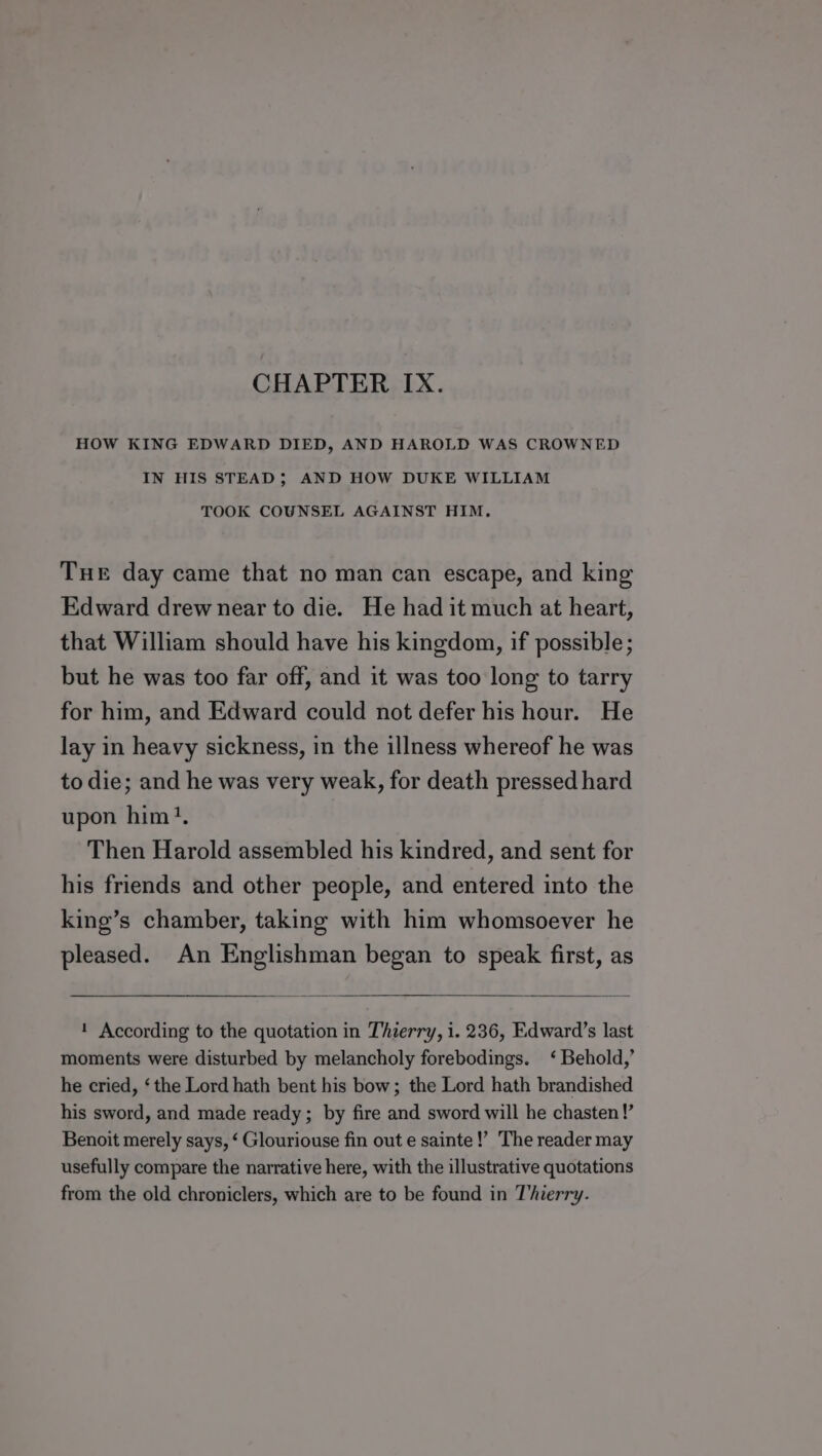 HOW KING EDWARD DIED, AND HAROLD WAS CROWNED IN HIS STEAD; AND HOW DUKE WILLIAM TOOK COUNSEL AGAINST HIM. Tue day came that no man can escape, and king Edward drew near to die. He had it much at heart, that William should have his kingdom, if possible; but he was too far off, and it was too long to tarry for him, and Edward could not defer his hour. He lay in heavy sickness, in the illness whereof he was to die; and he was very weak, for death pressed hard upon him}, Then Harold assembled his kindred, and sent for his friends and other people, and entered into the king’s chamber, taking with him whomsoever he pleased. An Englishman began to speak first, as 1 According to the quotation in Thierry, i. 236, Edward’s last moments were disturbed by melancholy forebodings. ‘ Behold,’ he cried, ‘the Lord hath bent his bow; the Lord hath brandished his sword, and made ready; by fire and sword will he chasten!’ Benoit merely says, ‘ Glouriouse fin out e sainte!’ The reader may usefully compare the narrative here, with the illustrative quotations from the old chroniclers, which are to be found in Thierry.