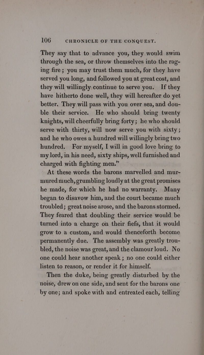 They say that to advance you, they would swim through the sea, or throw themselves into the rag- ing fire; you may trust them much, for they have served you long, and followed you at great cost, and they will willingly continue to serve you. If they have hitherto done well, they will hereafter do yet better. They will pass with you over sea, and dou- ble their service. He who should bring twenty knights, will cheerfully bring forty; he who should serve with thirty, will now serve you with sixty ; and he who owes a hundred will willingly bring two hundred. For myself, I will in good love bring to my lord, in his need, sixty ships, well furnished and charged with fighting men.” At these words the barons marvelled and mur- mured much, grumbling loudly at the great promises he made, for which he had no warranty. Many began to disavow him, and the court became much troubled; great noise arose, and the barons stormed. They feared that doubling their service would be turned into a charge on their fiefs, that it would grow to a custom, and would thenceforth become permanently due. The assembly was greatly trou- bled, the noise was great, and the clamour loud. No one could hear another speak ; no one could either listen to reason, or render it for himself. Then the duke, being greatly disturbed by the noise, drew on one side, and sent for the barons one by one; and spoke with and entreated each, telling