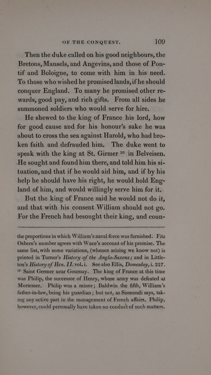 Then the duke called on his good neighbours, the Bretons, Mansels, and Angevins, and those of Pon- tif and Boloigne, to come with him in his need. To those who wished he promised lands, if he should conquer England. To many he promised other re- wards, good pay, and rich gifts. From all sides he summoned soldiers who would serve for hire. He shewed to the king of France his lord, how for good cause and for his honour’s sake he was about to cross the sea against Harold, who had bro- ken faith and defrauded him. The duke went to speak with the king at St. Girmer 1° in Belveisen. He sought and found him there, and told him his si- tuation, and that if he would aid him, and if by his help he should have his right, he would hold Eng- land of him, and would willingly serve him for it. But the king of France said he would not do it, and that with his consent William should not go. For the French had besought their king, and coun- the proportions in which William’s naval force was furnished. Fitz Osbern’s number agrees with Wace’s account of his promise. The same list, with some variations, (whence arising we know not) is printed in Turner’s History of the Anglo-Saxons ; and in Little- ton’s History of Hen. II.vol.i. Seealso Ellis, Domesday, i. 227. ‘0 Saint Germer near Gournay. The king of France at this time was Philip, the successor of Henry, whose army was defeated at Mortemer. Philip was a minor; Baldwin the fifth, William’s father-in-law, being his guardian ; but not, as Sismondi says, tak- ing any active part in the management of French affairs. Philip, however, could personally have taken no conduct of such matters.