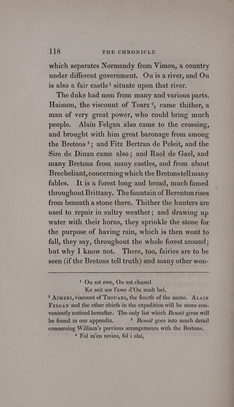 which separates Normandy from Vimou, a country under different government. Ou isa river, and Ou is also a fair castle? situate upon that river. The duke had men from many and various parts. Haimon, the viscount of Toarz’, came thither, a man of very great power, who could bring much people. Alain Felgan also came to the crossing, and brought with him great baronage from among the Bretons*; and Fitz Bertran de Peleit, and the Sire de Dinan came also; and Raol de Gael, and many Bretons from many castles, and from about Brecheliant, concerning which the Bretonstellmany fables. It is a forest long and broad, much famed throughout Brittany. The fountain of Berenton rises from beneath a stone there. Thither the hunters are used to repair in sultry weather; and drawing up water with their horns, they sprinkle the stone for the purpose of having rain, which is then wont to fall, they say, throughout the whole forest around; but why I know not. There, too, fairies are to be seen (if the Bretons tell truth) and many other won- 1 Ou est ewe, Ou est chastel Ke seit sor ewe d’Ou mult bel. 3 AimeERI, viscount of THovars, the fourth of the name. ALAIN Fexean and the other chiefs in the expedition will be more con- veniently noticed hereafter. The only list which Benoit gives will be found in our appendix. 8 Benoit goes into much detail concerning William’s previous arrangements with the Bretons. * Fol m’en revins, fol i alai,