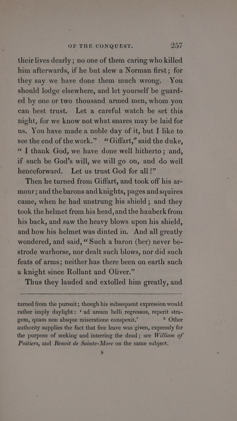 their lives dearly ; no one of them caring who killed him afterwards, if he but slew a Norman first; for they say we have done them much wrong. You should lodge elsewhere, and let yourself be guard- ed by one or two thousand armed men, whom you can best trust. Let a careful watch be set this night, for we know not what snares may be laid for us. You have made a noble day of it, but I like to see the end of the work.” ‘Giffart,” said the duke, “ | thank God, we have done well hitherto; and, if such be God’s will, we will go on, and do well henceforward. Let us trust God for all!” Then he turned from Giffart, and took off his ar- mour; and the barons and knights, pages and squires came, when he had unstrung his shield; and they took the helmet from his head, and the hauberk from his back, and saw the heavy blows upon his shield, and how his helmet was dinted in. And all greatly wondered, and said, “ Such a baron (ber) never be- strode warhorse, nor dealt such blows, nor did such feats of arms; neither has there been on earth such a knight since Rollant and Oliver.” Thus they lauded and extolled him greatly, and turned from the pursuit; though his subsequent expression would rather imply daylight: ‘ ad aream belli regressus, reperit stra- gem, quam non absque miseratione conspexit.’ 9 Other authority supplies the fact that free leave was given, expressly for the purpose of seeking and interring the dead; see William of Poitiers, and Benoit de Sainte-More on the same subject. s