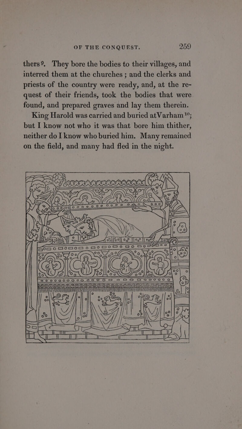 thers9. They bore the bodies to their villages, and interred them at the churches ; and the clerks and priests of the country were ready, and, at the re- quest of their friends, took the bodies that were found, and prepared graves and lay them therein. King Harold was carried and buried atVarham; but I know not who it was that bore him thither, neither do I know who buried him. Many remained on the field, and many had fled in the night. ANAN Sm od OF MET 80 [ao sosons ao pome ge Somes | Cao